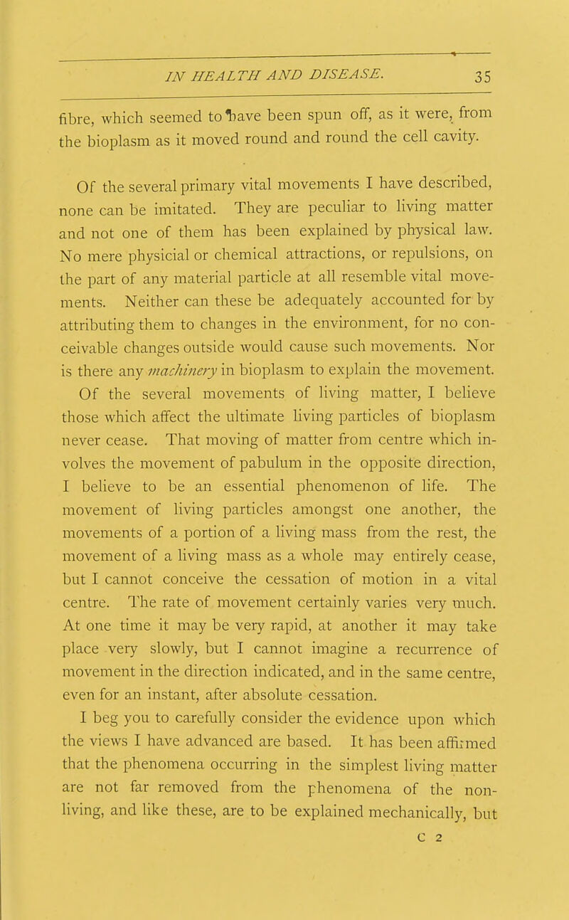 fibre, which seemed toliave been spun off, as it were, from the bioplasm as it moved round and round the cell cavity. Of the several primary vital movements I have described, none can be imitated. They are peculiar to living matter and not one of them has been explained by physical law. No mere physicial or chemical attractions, or repulsions, on the part of any material particle at all resemble vital move- ments. Neither can these be adequately accounted for by attributing them to changes in the environment, for no con- ceivable changes outside would cause such movements. Nor is there any machinery in bioplasm to explain the movement. Of the several movements of living matter, I believe those which affect the ultimate living particles of bioplasm never cease. That moving of matter from centre which in- volves the movement of pabulum in the opposite direction, I believe to be an essential phenomenon of life. The movement of living particles amongst one another, the movements of a portion of a living mass from the rest, the movement of a living mass as a whole may entirely cease, but I cannot conceive the cessation of motion in a vital centre. The rate of movement certainly varies very much. At one time it may be very rapid, at another it may take place very slowly, but I cannot imagine a recurrence of movement in the direction indicated, and in the same centre, even for an instant, after absolute cessation. I beg you to carefully consider the evidence upon which the views I have advanced are based. It has been affirmed that the phenomena occurring in the simplest living matter are not far removed from the phenomena of the non- living, and like these, are to be explained mechanically, but c 2