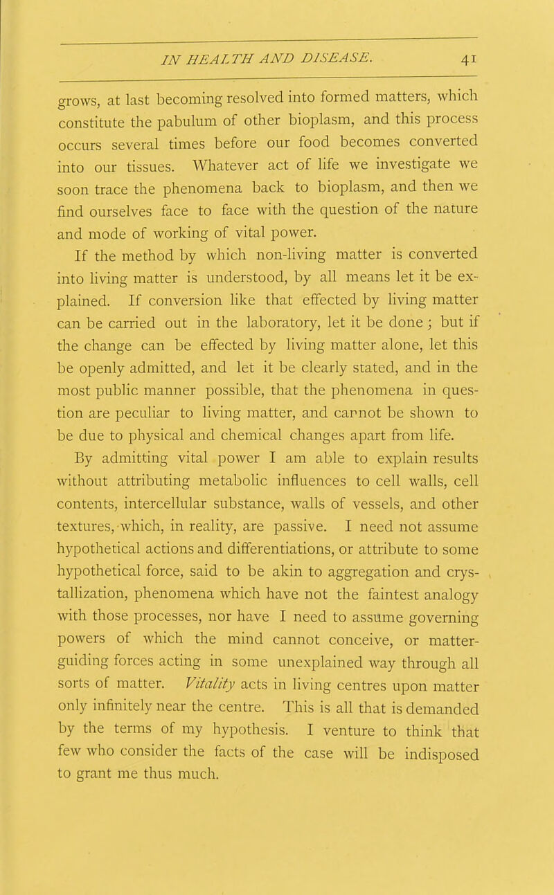 grows, at last becoming resolved into formed matters, which constitute the pabulum of other bioplasm, and this process occurs several times before our food becomes converted into our tissues. Whatever act of life we investigate we soon trace the phenomena back to bioplasm, and then we find ourselves face to face with the question of the nature and mode of working of vital power. If the method by which non-living matter is converted into living matter is understood, by all means let it be ex- plained. If conversion like that effected by living matter can be carried out in the laboratory, let it be done j but if the change can be effected by living matter alone, let this be openly admitted, and let it be clearly stated, and in the most public manner possible, that the phenomena in ques- tion are peculiar to living matter, and cannot be shown to be due to physical and chemical changes apart from life. By admitting vital power I am able to explain results without attributing metabolic influences to cell walls, cell contents, intercellular substance, walls of vessels, and other textures, which, in reality, are passive. I need not assume hypothetical actions and differentiations, or attribute to some hypothetical force, said to be akin to aggregation and crys- tallization, phenomena which have not the faintest analogy with those processes, nor have I need to assume governing powers of which the mind cannot conceive, or matter- guiding forces acting in some unexplained way through all sorts of matter. Vitality acts in living centres upon matter only infinitely near the centre. This is all that is demanded by the terms of my hypothesis. I venture to think that few who consider the facts of the case will be indisposed to grant me thus much.