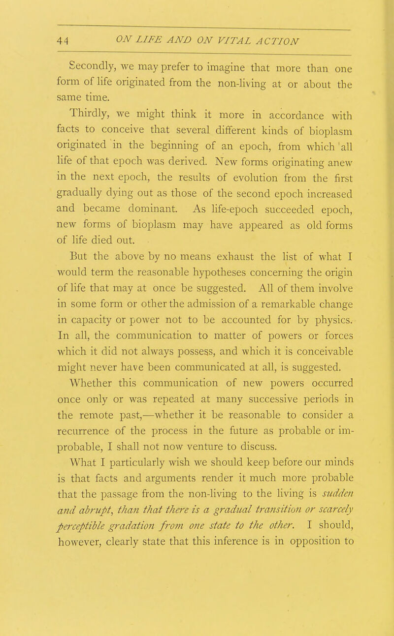 Secondly, we may prefer to imagine that more than one form of life originated from the non-living at or about the same time. Thirdly, we might think it more in accordance with facts to conceive that several different kinds of bioplasm originated in the beginning of an epoch, from which all life of that epoch was derived. New forms originating anew in the next epoch, the results of evolution from the first gradually dying out as those of the second epoch increased and became dominant. As life-epoch succeeded epoch, new forms of bioplasm may have appeared as old forms of life died out. But the above by no means exhaust the list of what I would term the reasonable hypotheses concerning the origin of life that may at once be suggested. All of them involve in some form or other the admission of a remarkable change in capacity or power not to be accounted for by physics. In all, the communication to matter of powers or forces which it did not always possess, and which it is conceivable might never have been communicated at all, is suggested. Whether this communication of new powers occurred once only or was repeated at many successive periods in the remote past,—whether it be reasonable to consider a recurrence of the process in the future as probable or im- probable, I shall not now venture to discuss. What I particularly wish we should keep before our minds is that facts and arguments render it much more probable that the passage from the non-living to the living is sudden and abrupt, than that there is a gradual transitio7i or scarcely pe7-ceptihle gradatmi f7'07n one state to the other. I should, however, clearly state that this inference is in opposition to