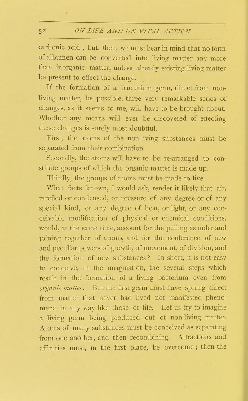 carbonic acid ; but, then, we must bear in mind that no form of albumen can be converted into living matter any more than inorganic matter, unless already existing living matter be present to effect the change. If the formation of a bacterium germ, direct from non- living matter, be possible, three very remarkable series of changes, as it seems to me, will have to be brought about. Whether any means will ever be discovered of effecting these changes is surely most doubtful. First, the atoms of the non-living substances must be separated from their combination. Secondly, the atoms will have to be re-arranged to con- stitute groups of which the organic matter is made up. Thirdly, the groups of atoms must be made to live. What facts known, I would ask, render it likely that air, rarefied or condensed, or pressure of any degree or of any special kind, or any degree of heat, or light, or any con- ceivable modification of physical or chemical conditions, would, at the same time, account for the pulling asunder and ioining together of atoms, and for the conference of new and peculiar powers of growth, of movement, of division, and the formation of new substances ? In short, it is not easy to conceive, in the imagination, the several steps which result in the formation of a living bacterium even from organic matter. But the first germ must have sprung direct from matter that never had lived nor manifested pheno- mena in any way like those of life. Let us try to imagine a living germ being produced out of non-living matter. Atoms of many .substances must be conceived as separating from one another, and then recombining. Attractions and affinities must, m the first place, be overcome; then the