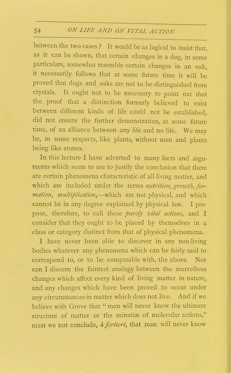 between the two cases ? It would be as logical to insist that, as it can be shown, that certain changes in a dog, in some particulars, somewhat resemble certain changes in an oak, it necessarily follows that at some future time it will be proved that dogs and oaks are not to be distinguished from crystals. It ought not to be necessary to point out that the proof that a distinction formerly believed to exist between different kinds of life could not be established, did not ensure the further demonstration, at some future time, of an alliance between any life and no life. We may be, in some respects, like plants, without men and plants being like stones. In this lecture I have adverted to many facts and argu- ments which seem to me to justify the conclusion that there are certain phenomena characteristic of all living matter, and which are included under the tenns nutrition, groivth, for- mation, imdtiplication,—which are not physical, and which cannot be in any degree explained by physical law. I pro- pose, therefore, to call these purely vital actions, and I consider tliat they ought to be placed by themselves in a class or category distinct from that of physical phenomena. I have never been able to discover in any non-living bodies whatever any phenomena which can be fairly said to correspond to, or to be comparable with, the above. Nor can I discern the faintest analogy between the marvellous changes which affect every kind of living matter in nature, and any changes which have been proved to occur under any circumstances in matter which does not live. And if we believe with Grove that “ man will never know the ultimate structure of matter or the minutiae of molecular actions,” must we not conclude, a fortiori, that man will never know