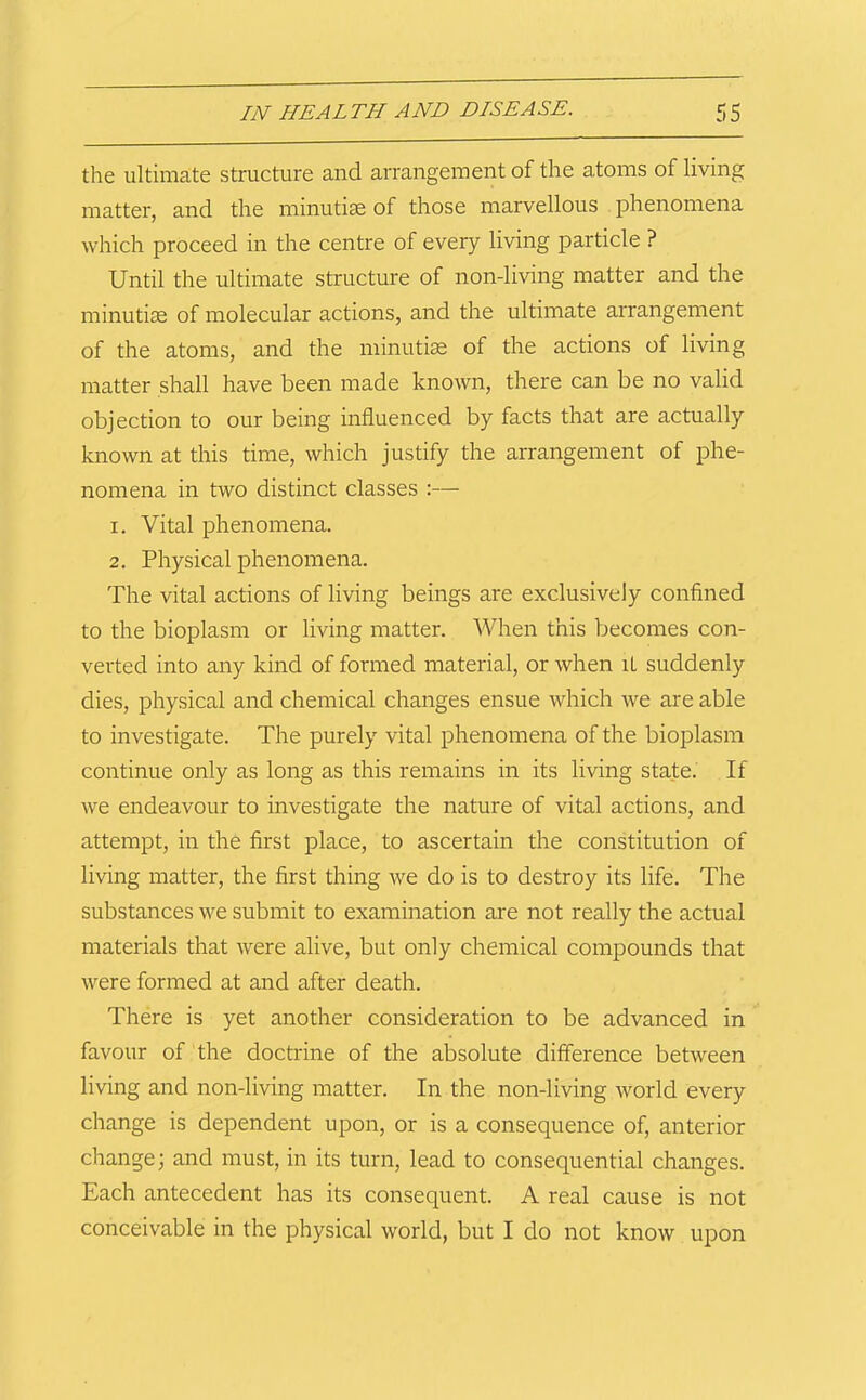 the ultimate structure and arrangement of the a,toms of living matter, and the minutiae of those marvellous phenomena which proceed in the centre of every living particle ? Until the ultimate structure of non-living matter and the minutiae of molecular actions, and the ultimate aiTangement of the atoms, and the minutiae of the actions of living matter shall have been made known, there can be no valid objection to our being influenced by facts that are actually known at this time, which justify the arrangement of phe- nomena in two distinct classes :— 1. Vital phenomena. 2. Physical phenomena. The vital actions of living beings are exclusively confined to the bioplasm or living matter. When this becomes con- veited into any kind of formed material, or when iL suddenly dies, physical and chemical changes ensue which we are able to investigate. The purely vital phenomena of the bioplasm continue only as long as this remains in its living state. If we endeavour to investigate the nature of vital actions, and attempt, in the first place, to ascertain the constitution of living matter, the first thing we do is to destroy its life. The substances we submit to examination are not really the actual materials that were alive, but only chemical compounds that were formed at and after death. There is yet another consideration to be advanced in favour of the doctrine of the absolute difference between living and non-living matter. In the non-living world every change is dependent upon, or is a consequence of, anterior change; and must, in its turn, lead to consequential changes. Each antecedent has its consequent. A real cause is not conceivable in the physical world, but I do not know upon