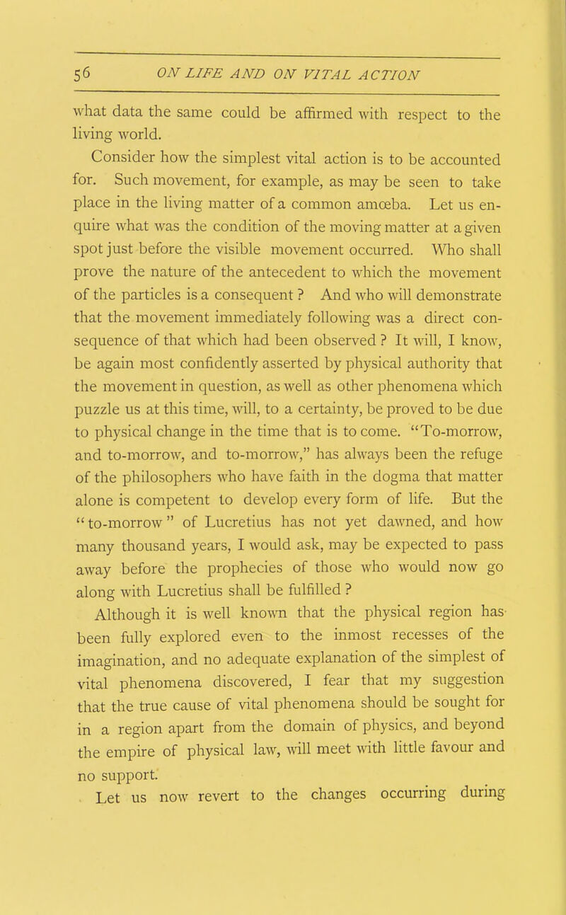 what data the same could be affirmed with respect to the living world. Consider how the simplest vital action is to be accounted for. Such movement, for example, as may be seen to take place in the living matter of a common amoeba. Let us en- quire what was the condition of the moving matter at a given spot just before the visible movement occurred. Who shall prove the nature of the antecedent to which the movement of the particles is a consequent ? And who will demonstrate that the movement immediately following was a direct con- sequence of that which had been observed ? It will, I know, be again most confidently asserted by physical authority that the movement in question, as well as other phenomena which puzzle us at this time, will, to a certainty, be proved to be due to physical change in the time that is to come. “To-morrow, and to-morrow, and to-morrow,” has always been the refuge of the philosophers who have faith in the dogma that matter alone is competent to develop every form of life. But the “to-morrow” of Lucretius has not yet dawned, and how many thousand years, I would ask, may be expected to pass away before the prophecies of those who would now go along with Lucretius shall be fulfilled ? Although it is well knowm that the physical region has been fully explored even to the inmost recesses of the imagination, and no adequate explanation of the simplest of vital phenomena discovered, I fear that my suggestion that the true cause of vital phenomena should be sought for in a region apart from the domain of physics, and beyond the empire of physical law, wll meet with little favour and no support. Let us now revert to the changes occurring during