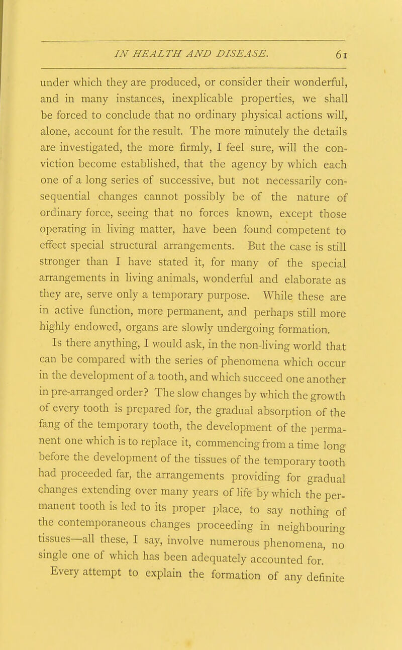 under which they are produced, or consider their wonderful, and in many instances, inexplicable properties, we shall be forced to conclude that no ordinary physical actions will, alone, account for the result. The more minutely the details are investigated, the more firmly, I feel sure, will the con- viction become established, that the agency by which each one of a long series of successive, but not necessarily con- sequential changes cannot possibly be of the nature of ordinary force, seeing that no forces known, except those operating in living matter, have been found competent to effect special structural arrangements. But the case is still stronger than I have stated it, for many of the special arrangements in living animals, wonderful and elaborate as tliey are, serve only a temporary purpose. While these are in active function, more permanent, and perhaps still more highly endowed, organs are slowly undergoing formation. Is there anything, I v^ould ask, in the non-living world that can be compared with the series of phenomena which occur in the development of a tooth, and which succeed one another in pre-arranged order? Tlie slow changes by which the growth of every tooth is prepared for, the gradual absorption of the fang of the temporary tooth, the development of the jierma- nent one which is to replace it, commencing from a time long before the development of the tissues of the temporary tooth had proceeded far, the arrangements providing for gradual changes extending over many years of life by which the per- manent tooth IS led to its proper place, to say nothing of the contemporaneous changes proceeding in neighbouring tissues—all these, I say, involve numerous phenomena, no single one of which has been adequately accounted for.' Every attempt to explain the formation of any definite