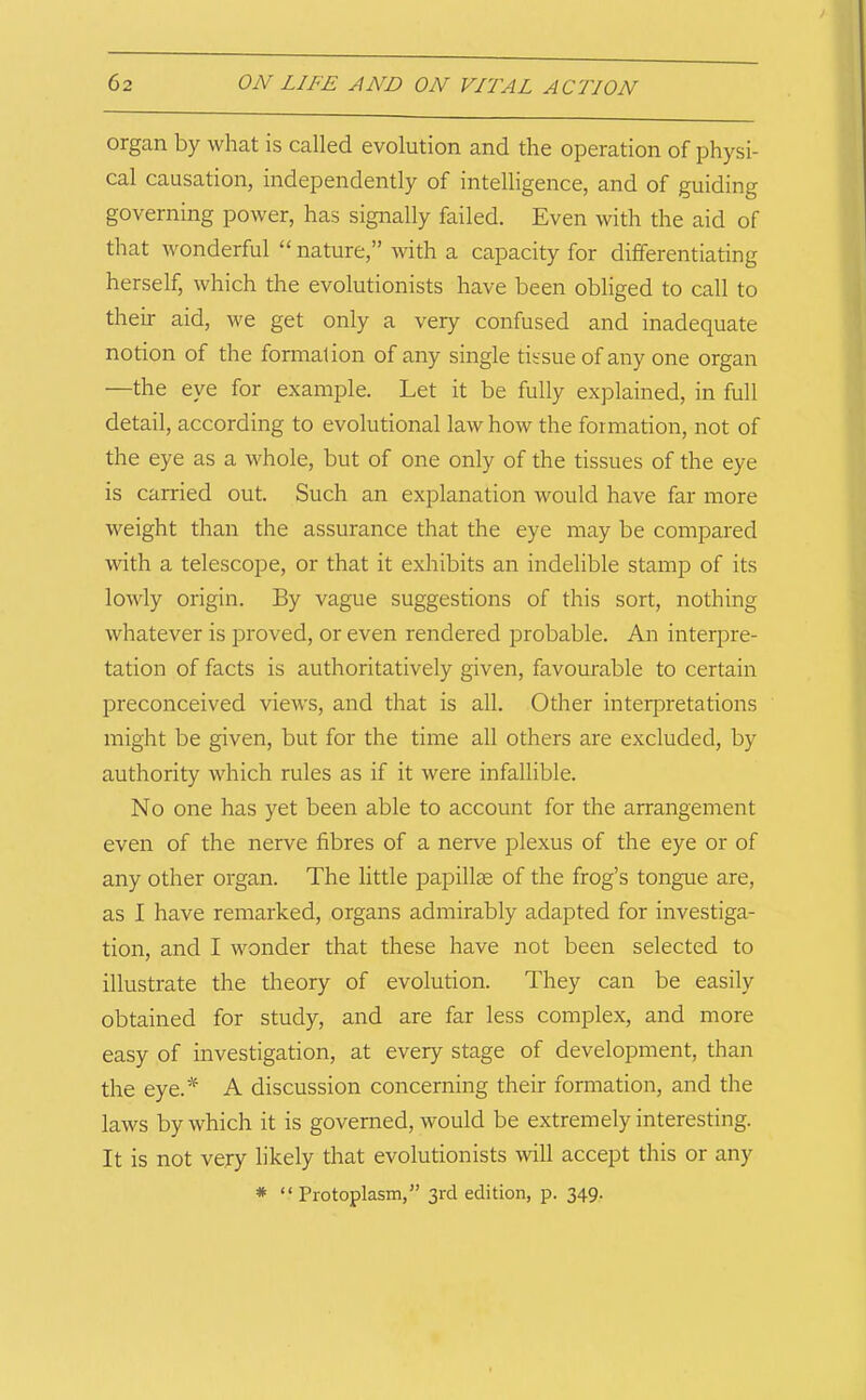organ by what is called evolution and the operation of physi- cal causation, independently of intelligence, and of guiding governing power, has signally failed. Even with the aid of that wonderful “ nature,” with a capacity for differentiating herself, which the evolutionists have been obliged to call to their aid, we get only a very confused and inadequate notion of the formation of any single tissue of any one organ —the eye for example. Let it be fully explained, in full detail, according to evolutional law how the formation, not of the eye as a whole, but of one only of the tissues of the eye is carried out. Such an explanation would have far more weight than the assurance that the eye may be compared with a telescope, or that it exhibits an indelible stamp of its lowly origin. By vague suggestions of this sort, nothing whatever is proved, or even rendered probable. An interpre- tation of facts is authoritatively given, favourable to certain preconceived views, and that is all. Other interpretations might be given, but for the time all others are excluded, by authority which rules as if it were infallible. No one has yet been able to account for the arrangement even of the nerve fibres of a nerve plexus of the eye or of any other organ. The little papillae of the frog’s tongue are, as I have remarked, organs admirably adapted for investiga- tion, and I wonder that these have not been selected to illustrate the theory of evolution. They can be easily obtained for study, and are far less complex, and more easy of investigation, at every stage of development, than the eye.* A discussion concerning their formation, and the laws by which it is governed, would be extremely interesting. It is not very likely that evolutionists will accept this or any * “Protoplasm,” 3rd edition, p. 349.