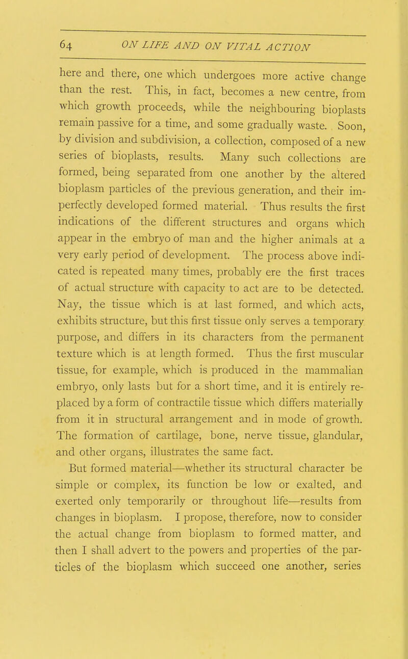 here and there, one which undergoes more active change than the rest. This, in fact, becomes a new centre, from which growth proceeds, while the neighbouring bioplasts remain passive for a time, and some gradually waste. Soon, by division and subdivision, a collection, composed of a new series of bioplasts, results. Many such collections are formed, being separated from one another by the altered bioplasm particles of the previous generation, and their im- perfectly developed formed material. Thus results the first indications of the different structures and organs which appear in the embryo of man and the higher animals at a very early period of development. The process above indi- cated is repeated many times, probably ere the first traces of actual structure with capacity to act are to be detected. Nay, the tissue which is at last formed, and which acts, exhibits structure, but this first tissue only serves a temporary purpose, and differs in its characters from the permanent texture which is at length formed. Thus the first muscular tissue, for example, which is produced in the mammalian embryo, only lasts but for a short time, and it is entirely re- placed by a form of contractile tissue which differs materially from it in structural arrangement and in mode of growth. The formation of cartilage, bone, nerve tissue, glandular, and other organs, illustrates the same fact. But formed material—whether its structural character be simple or complex, its function be low or exalted, and exerted only temporarily or throughout life—results from changes in bioplasm. I propose, therefore, now to consider the actual change from bioplasm to formed matter, and then I shall advert to the powers and properties of the par- ticles of the bioplasm which succeed one another, series
