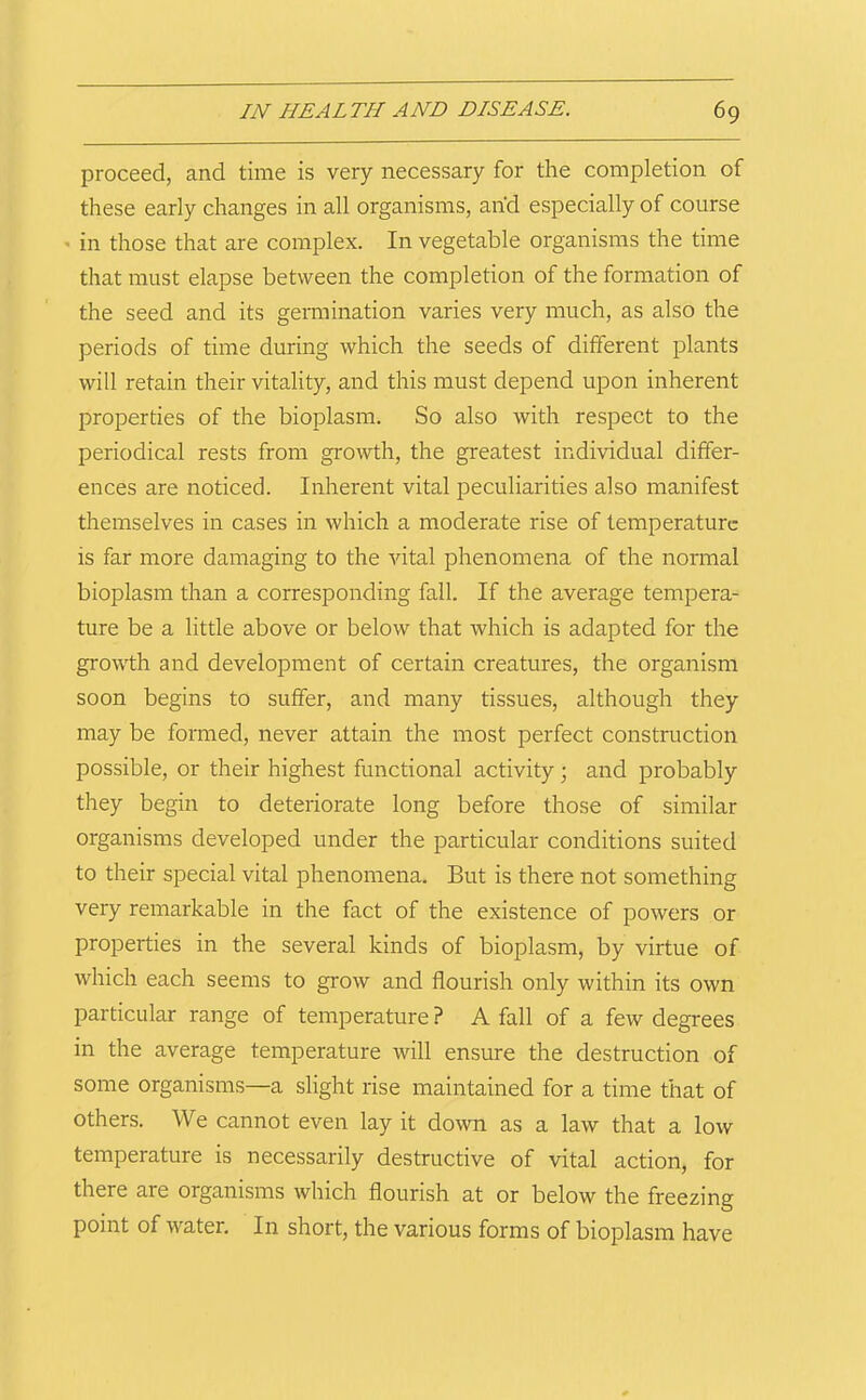 proceed, and time is very necessary for the completion of these early changes in all organisms, and especially of course * in those that are complex. In vegetable organisms the time that must elapse between the completion of the formation of the seed and its germination varies very much, as also the periods of time during which the seeds of different plants will retain their vitality, and this must depend upon inherent properties of the bioplasm. So also with respect to the periodical rests from growth, the greatest individual differ- ences are noticed. Inherent vital peculiarities also manifest themselves in cases in which a moderate rise of temperature is far more damaging to the vital phenomena of the normal bioplasm than a corresponding fall. If the average tempera- ture be a little above or below that which is adapted for the growth and development of certain creatures, the organism soon begins to suffer, and many tissues, although they may be formed, never attain the most perfect construction possible, or their highest functional activity; and probably they begin to deteriorate long before those of similar organisms developed under the particular conditions suited to their special vital phenomena. But is there not something very remarkable in the fact of the existence of powers or properties in the several kinds of bioplasm, by virtue of which each seems to grow and flourish only within its own particular range of temperature ? A fall of a few degrees in the average temperature will ensure the destruction of some organisms—a slight rise maintained for a time that of others. We cannot even lay it down as a law that a low temperature is necessarily destructive of vital action, for there are organisms which flourish at or below the freezing point of water. In short, the various forms of bioplasm have