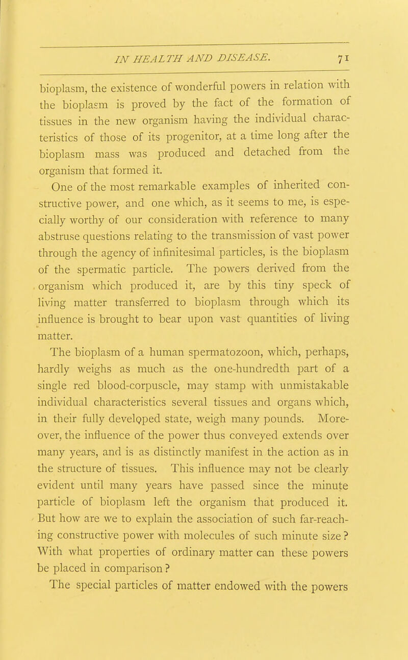 bioplasm, the existence of wonderful powers in relation with the bioplasm is proved by the fact of the formation of tissues in the new organism having the individual charac- teristics of those of its progenitor, at a time long after the bioplasm mass was produced and detached from the organism that formed it. One of the most remarkable examples of inherited con- structive power, and one which, as it seems to me, is espe- cially worthy of our consideration with reference to many abstruse questions relating to the transmission of vast power through the agency of infinitesimal particles, is the bioplasm of the spermatic particle. The powers derived from the organism which produced it, are by this tiny speck of living matter transferred to bioplasm through which its influence is brought to bear upon vast quantities of living matter. The bioplasm of a human spermatozoon, which, perhaps, hardly weighs as much as the one-hundredth part of a single red blood-corpuscle, may stamp with unmistakable individual characteristics several tissues and organs which, in their fully developed state, weigh many pounds. More- over, the influence of the power thus conveyed extends over many years, and is as distinctly manifest in the action as in the structure of tissues. This influence may not be clearly evident until many years have passed since the minute particle of bioplasm left the organism that produced it. But how are we to explain the association of such far-reach- ing constructive power Avith molecules of such minute size ? With what properties of ordinary matter can these powers be placed in comparison ? The special particles of matter endowed with the powers