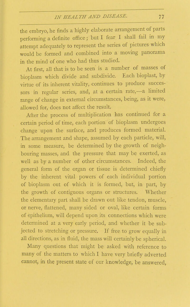 the embryo, he finds a highly elaborate arrangement of parts performing a definite office but I fear I shall fail in my attempt adequately to represent the series of pictures which would be formed and combined into a moving panorama in the mind of one who had thus studied. At first, all that is to be seen is a number of masses of bioplasm which divide and subdivide. Each bioplast, by virtue of its inherent vitality, continues to produce succes- sors in regular series, and, at a certain rate,—a limited range of change in external circumstances, being, as it were, allowed for, does not affect the result. After the process of multiplication has continued for a certain period of time, each portion of bioplasm undergoes change upon the surface, and produces formed material. The arrangement and shape, assumed by each particle, will, in some measure, be determined by the growth of neigh- bouring masses, and the pressure that may be exerted, as well as by a number of other circumstances. Indeed, the general form of the organ or tissue is determined chiefly by the inherent vital powers of each individual portion of bioplasm out of which it is formed, but, in part, by the growth of contiguous organs or structures. Whether the elementary part shall be drawn out like tendon, muscle, or nerve, flattened, many sided or oval, like certain forms of epithelium, will depend upon its connections which were determined at a very early period, and whether it be sub- jected to stretching or pressure. If free to grow equally in all directions, as in fluid, the mass will certainly be spherical. Many questions that might be asked with reference to many of the matters to which I have very briefly adverted cannot, in the present state of our knowledge, be answered.
