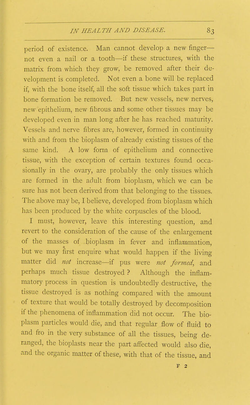 period of existence. Man cannot develop a new finger— not even a nail or a tooth—-if these structures, with the matrix from which they grow, be removed after their de- velopment is completed. Not even a bone will be replaced if, with the bone itself, all the soft tissue which takes part in bone formation be removed. But new vessels, new nerves, new epithelium, new fibrous and some other tissues may be developed even in man long after he has reached maturity. Vessels and nerve fibres are, however, formed in continuity with and from the bioplasm of already existing tissues of the same kind. A low form of epithelium and connective tissue, with the exception of certain textures found occa- sionally in the ovary, are probably the only tissues which are formed in the adult from bioplasm, which we can be sure has not been derived from that belonging to the tissues. The above may be, I believe, developed from bioplasm which has been produced by the white corpuscles of the blood. I must, however, leave this interesting question, and revert to the consideration of the cause of the enlargement of the masses of bioplasm in fever and inflammation, but we may first enquire what would happen if the living matter did 7iot increase—if pus were not foi-7ned., and perhaps much tissue destroyed ? Although the inflam- matory process in question is undoubtedly destructive, the tissue destroyed is as nothing compared with the amount of texture that would be totally destroyed by decomposition if the phenomena of inflammation did not occur. The bio- plasm particles would die, and that regular flow of fluid to and fro in the very substance of all the tissues, being de- ranged, the bioplasts near the part affected would also die, and the organic matter of these, with that of the tissue, and F 2