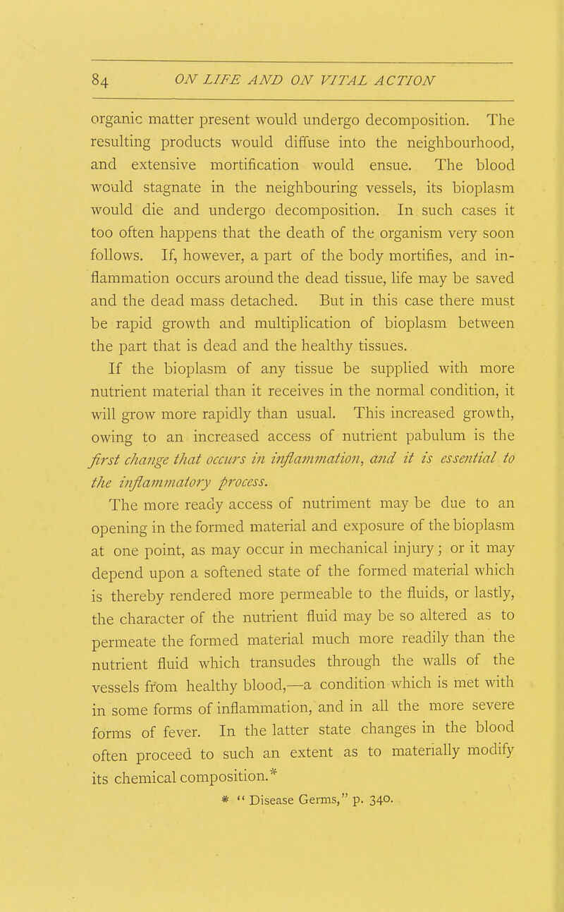 organic matter present would undergo decomposition. The resulting products would diffuse into the neighbourhood, and extensive mortification would ensue. The blood would stagnate in the neighbouring vessels, its bioplasm would die and undergo decomposition. In such cases it too often happens that the death of the organism very soon follows. If, however, a part of the body mortifies, and in- flammation occurs around the dead tissue, life may be saved and the dead mass detached. But in this case there must be rapid growth and multiplication of bioplasm between the part that is dead and the healthy tissues. If the bioplasm of any tissue be supplied with more nutrient material than it receives in the normal condition, it will grow more rapidly than usual. This increased growth, owing to an increased access of nutrient pabulum is the first change that occurs in infiammation, and it is essential to the infianimatory process. The more ready access of nutriment may be due to an opening in the formed material and exposure of the bioplasm at one point, as may occur in mechanical injury; or it may depend upon a softened state of the formed material which is thereby rendered more permeable to the fluids, or lastly, the character of the nutrient fluid may be so altered as to permeate the formed material much more readily than the nutrient fluid which transudes through the walls of the vessels from healthy blood,—a condition wTich is met with in some forms of inflammation, and in all the more severe forms of fever. In the latter state changes in the blood often proceed to such an extent as to materially modify its chemical composition.* * “ Disease Germs,” p. 340.