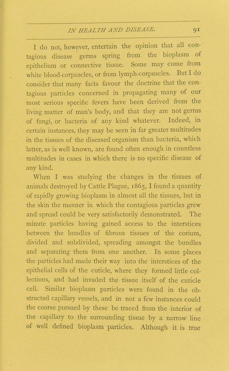 I do not, however, entertain the opinion that all con- tagious disease germs spring from the bioplasm of epithelium or connective tissue. Some may come from white blood-corpuscles, or from lymph-corpuscles. But I do consider that many facts favour the doctrine that the con- tagious particles concerned in propagating many of our most serious specific fevers have been derived from the living matter of man’s body, and that they are not germs of fungi, or bacteria of any kind whatever. Indeed, in certain instances, they may be seen in far greater multitudes in the tissues of the diseased organism than bacteria, which latter, as is well known, are found often enough in countless multitudes in cases in which there is no specific disease of any kind. When I was studying the changes in the tissues of animals destroyed by Cattle Plague, 1865, I found a quantity of rapidly growing bioplasm in almost all the tissues, but in the skin the manner in which the contagious particles grew and spread could be very satisfactorily demonstrated. The minute particles having gained access to the interstices between the bundles of fibrous tissues of the corium, divided and subdivided, spreading amongst the bundles and separating them from one another. In some places the particles had made their way into the interstices of the epithelial cells of the cuticle, where they formed little col- lections, and had invaded the tissue itself of the cuticle cell. Similar bioplasm particles were found in the ob- structed capillary vessels, and in not a few instances could the course pursued by these be traced from the interior of the capillary to the surrounding tissue by a narrow line of well defined bioplasm particles. Although it is true