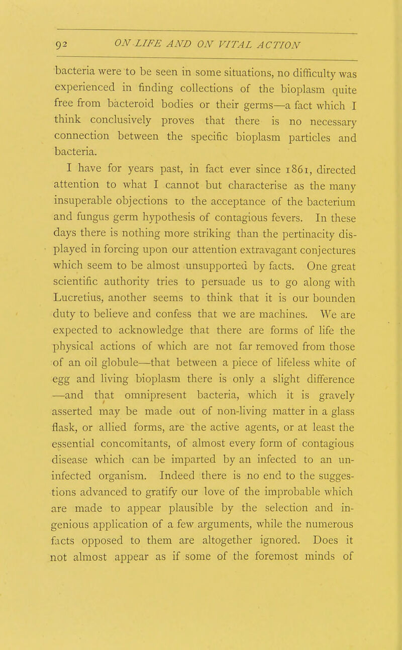 bacteria were to be seen in some situations, no difficulty was experienced in finding collections of the bioplasm quite free from bacteroid bodies or their germs—a fact which I think conclusively proves that there is no necessary connection between the specific bioplasm particles and bacteria. I have for years past, in fact ever since i86i, directed attention to what I cannot but characterise as the many insuperable objections to the acceptance of the bacterium and fungus germ hypothesis of contagious fevers. In these days there is nothing more striking than the pertinacity dis- played in forcing upon our attention extravagant conjectures which seem to be almost unsupported by facts. One great scientific authority tries to persuade us to go along with Lucretius, another seems to think that it is our bounden duty to believe and confess that we are machines. We are expected to acknowledge that there are forms of life the physical actions of which are not far removed from those of an oil globule—that between a piece of lifeless white of egg and living bioplasm there is only a slight difference —and that omnipresent bacteria, which it is gravely asserted may be made out of non-living matter in a glass flask, or allied forms, are the active agents, or at least the essential concomitants, of almost every form of contagious disease which can be imparted by an infected to an un- infected organism. Indeed there is no end to the sugges- tions advanced to gratify our love of the improbable which are made to appear plausible by the selection and in- genious application of a few arguments, while the numerous facts opposed to them are altogether ignored. Does it not almost appear as if some of the foremost minds of