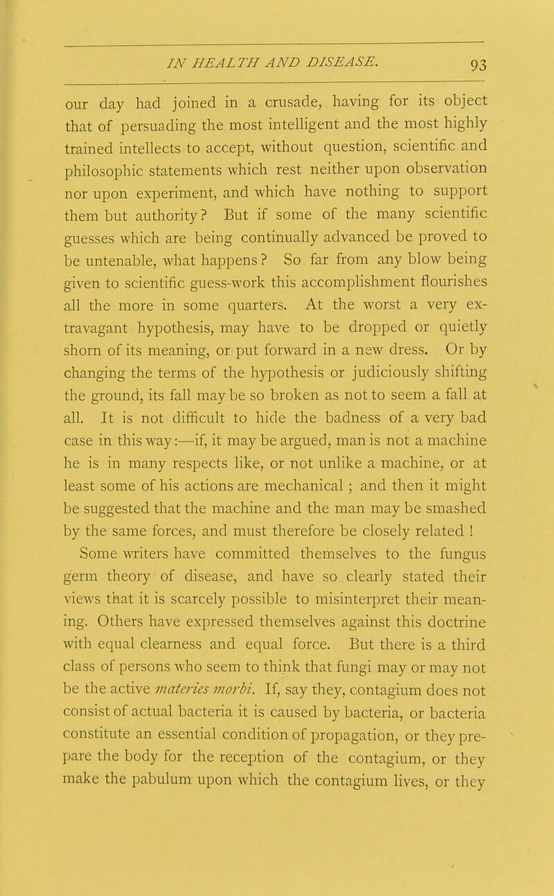 our day had joined in a crusade, having for its object that of persuading the most intelligent and the most highly trained intellects to accept, without question, scientific and philosophic statements which rest neither upon observation nor upon experiment, and which have nothing to support them but authority? But if some of the many scientific guesses which are being continually advanced be proved to be untenable, what happens ? So far from any blow being given to scientific guess-work this accomplishment flourishes all the more in some quarters. At the worst a very ex- travagant hypothesis, may have to be dropped or quietly shorn of its meaning, or put forward in a new dress. Or by changing the terms of the hypothesis or judiciously shifting the ground, its fall may be so broken as not to seem a fall at all. It is not difficult to hide the badness of a very bad case in this way:—if, it may be argued, man is not a machine he is in many respects like, or not unlike a machine, or at least some of his actions are mechanical; and then it might be suggested that the machine and the man may be smashed by the same forces, and must therefore be closely related ! Some writers have committed themselves to the fungus germ theory of disease, and have so clearly stated their views that it is scarcely possible to misinterpret their mean- ing. Others have expressed themselves against this doctrine with equal clearness and equal force. But there is a third class of persons who seem to think that fungi may or may not be the active matcries inorbi. If, say they, contagium does not consist of actual bacteria it is caused by bacteria, or bacteria constitute an essential condition of propagation, or they pre- pare the body for the reception of the contagium, or they make the pabulum upon which the contagium lives, or they