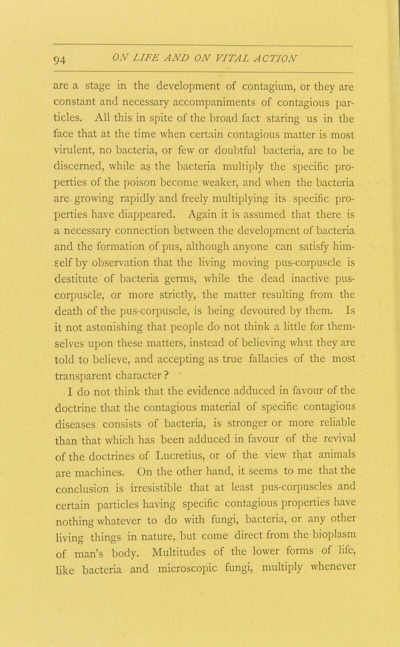 are a stage in the development of contagium, or they are constant and necessary accompaniments of contagious par- ticles. All this in spite of the broad fact staring us in the face that at the time when certain contagious matter is most virulent, no bacteria, or few or doubtful bacteria, are to be discerned, while as the bacteria multiply the specific pro- perties of the poison become weaker, and when the bacteria are growing rapidly and freely multiplying its specific pro- perties have diappeared. Again it is assumed that there is a necessary connection between the development of bacteria and the formation of pus, although anyone can satisfy him- self by observation that the living moving pus-corpuscle is destitute of bacteria germs, while the dead inactive pus- corpuscle, or more strictly, the matter resulting from the death of the pus-corpuscle, is being devoured by them. Is it not astonishing that people do not think a little for them- selves upon these matters, instead of believing what they are told to believe, and accepting as true fallacies of the most transparent character ? ' I do not think that the evidence adduced in favour of the doctrine that the contagious material of specific contagious diseases consists of bacteria, is stronger or more reliable than that which has been adduced in favour of the revival of the doctrines of Lucretius, or of the view that animals are machines. On the other hand, it seems to me that the conclusion is irresistible that at least pus-corpuscles and certain particles having specific contagious properties have nothing whatever to do with fungi, bacteria, or any other living things in nature, but come direct from the bioplasm of man’s body. Multitudes of the lower forms of life, like bacteria and microscopic fungi, multiply whenever