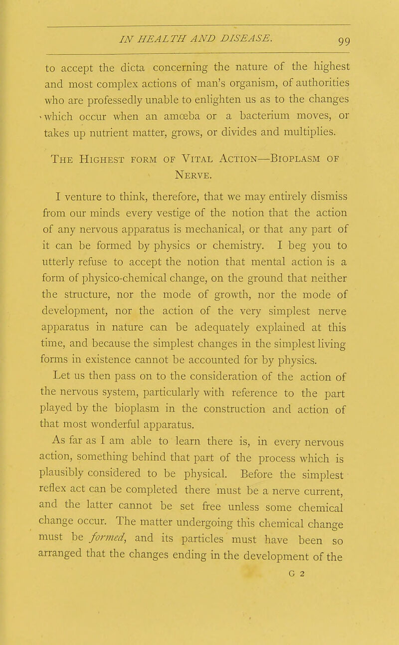 to accept the dicta concerning the nature of the highest and most complex actions of man’s organism, of authorities who are professedly unable to enlighten us as to the changes 'Which occur when an amoeba or a bacterium moves, or takes up nutrient matter, grows, or divides and multiplies. The Highest form of Vital Action—Bioplasm of Nerve. I venture to think, therefore, that we may entirely dismiss from our minds every vestige of the notion that the action of any nervous apparatus is mechanical, or that any part of it can be formed by physics or chemistry. I beg you to utterly refuse to accept the notion that mental action is a form of physico-chemical change, on the ground that neither the structure, nor the mode of growth, nor the mode of development, nor the action of the very simplest nerve apparatus in nature can be adequately explained at this time, and because the simplest changes in the simplest living forms in existence cannot be accounted for by physics. Let us then pass on to the consideration of the action of the nervous system, particularly with reference to the part played by the bioplasm in the construction and action of that most wonderful apparatus. As far as I am able to learn there is, in every nervous action, something behind that part of the process which is plausibly considered to be physical. Before the simplest reflex act can be completed there must be a nerve current, and the latter cannot be set free unless some chemical change occur. The matter undergoing this chemical change must be formed, and its particles must have been so arranged that the changes ending in the development of the