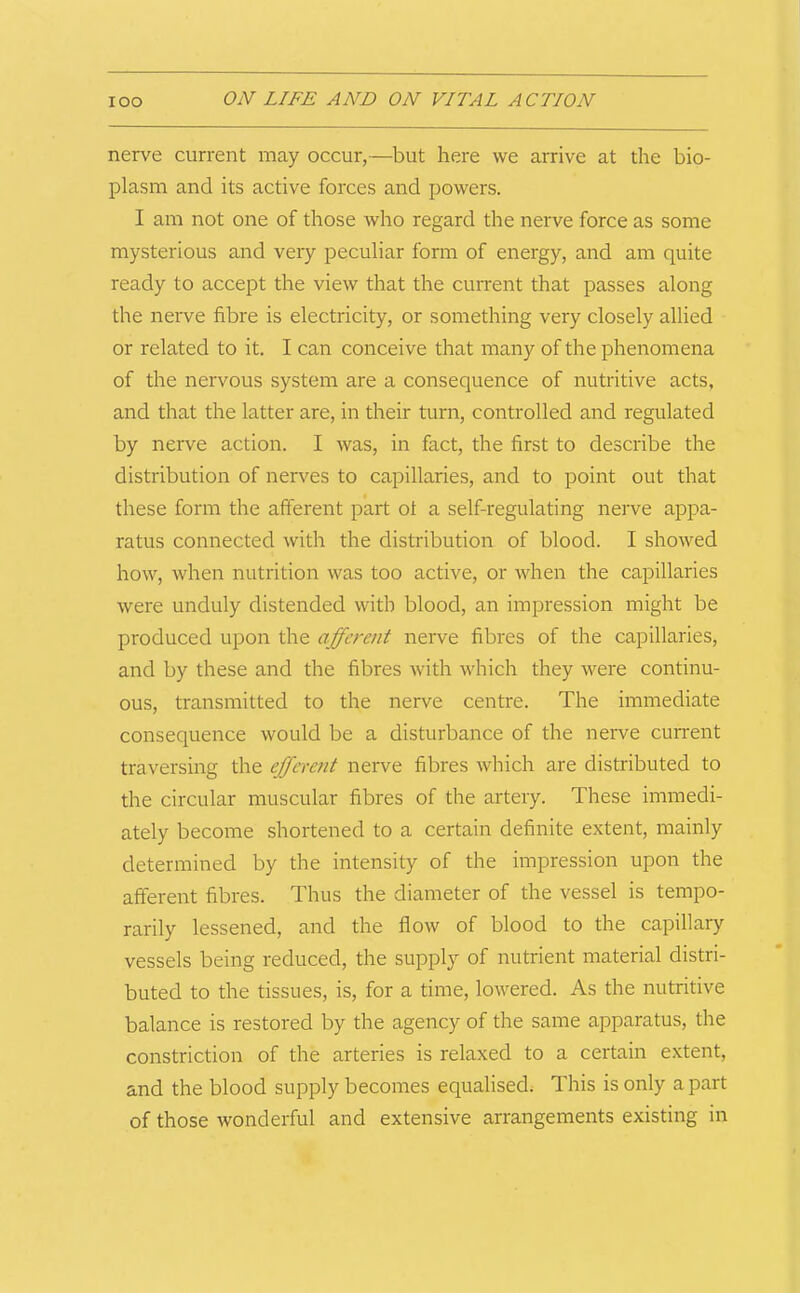 nerve current may occur,—but here we arrive at the bio- plasm and its active forces and powers. I am not one of those who regard the nerve force as some mysterious and very peculiar form of energy, and am quite ready to accept the view that the current that passes along the nerve fibre is electricity, or something very closely allied or related to it. I can conceive that many of the phenomena of the nervous system are a consequence of nutritive acts, and that the latter are, in their turn, controlled and regulated by nerve action. I was, in fact, the first to describe the distribution of nerves to capillaries, and to point out that these form the afferent part ot a self-regulating nerve appa- ratus connected with the distribution of blood. I showed how, when nutrition was too active, or when the capillaries were unduly distended with blood, an impression might be produced upon the afferent nerve fibres of the capillaries, and by these and the fibres with which they were continu- ous, transmitted to the nerve centre. The immediate consequence would be a disturbance of the nerve current traversing the efferent nerve fibres which are distributed to the circular muscular fibres of the artery. These immedi- ately become shortened to a certain definite extent, mainly determined by the intensity of the impression upon the afferent fibres. Thus the diameter of the vessel is tempo- rarily lessened, and the flow of blood to the capillary vessels being reduced, the supply of nutrient material distri- buted to the tissues, is, for a time, lowered. As the nutritive balance is restored by the agency of the same apparatus, the constriction of the arteries is relaxed to a certain extent, and the blood supply becomes equalised; This is only apart of those wonderful and extensive arrangements existing in