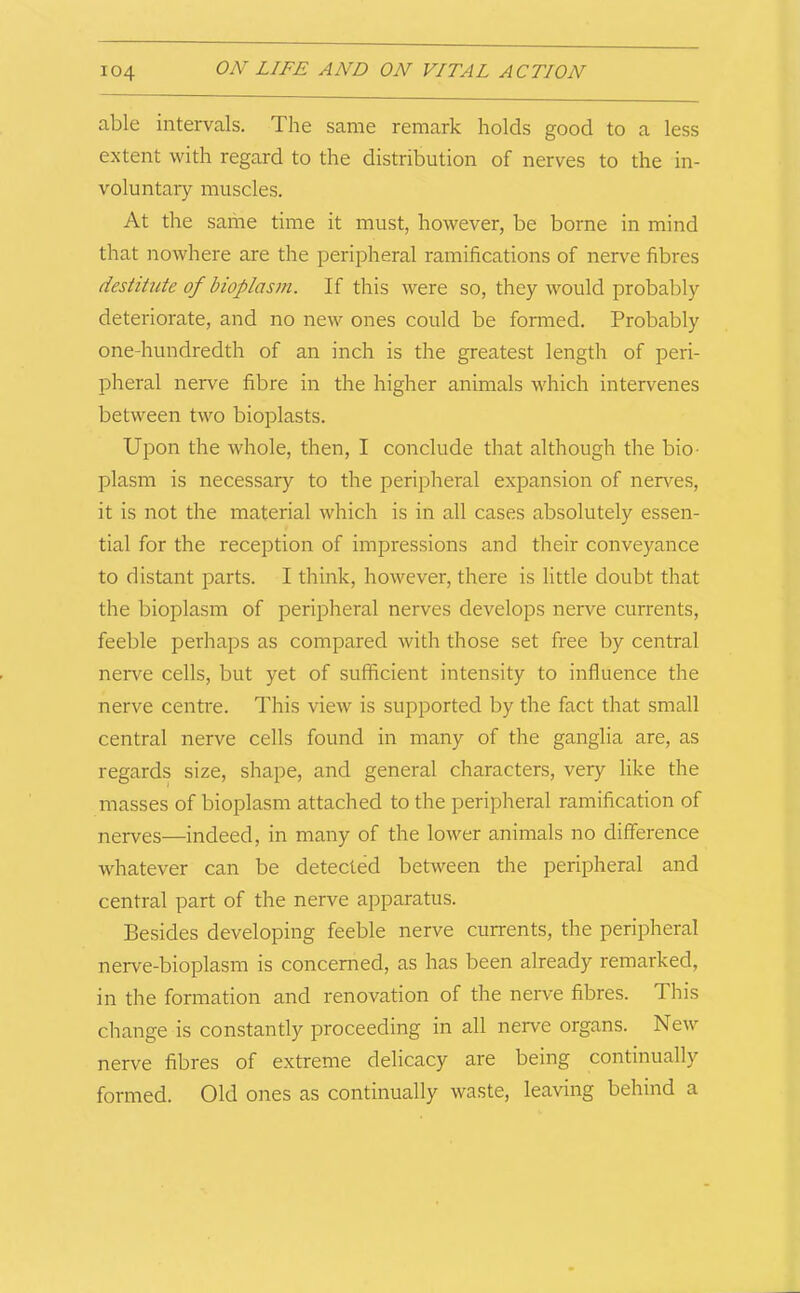 able intervals. The same remark holds good to a less extent with regard to the distribution of nerves to the in- voluntary muscles. At the same time it must, however, be borne in mind that nowhere are the peripheral ramifications of nerve fibres destitute of bioplasm. If this were so, they would probably deteriorate, and no new ones could be formed. Probably one-hundredth of an inch is the greatest length of peri- pheral nerve fibre in the higher animals which intervenes between two bioplasts. Upon the whole, then, I conclude that although the bio- plasm is necessary to the peripheral expansion of nerves, it is not the material which is in all cases absolutely essen- tial for the reception of impressions and their conveyance to distant parts. I think, however, there is little doubt that the bioplasm of peripheral nerves develops nerve currents, feeble perhaps as compared with those set free by central nerve cells, but yet of sufficient intensity to influence the nerve centre. This view is supported by the fact that small central nerve cells found in many of the ganglia are, as regards size, shape, and general characters, very like the masses of bioplasm attached to the peripheral ramification of nerves—indeed, in many of the lower animals no difference whatever can be detected between the peripheral and central part of the nerve apparatus. Besides developing feeble nerve currents, the peripheral nerve-bioplasm is concerned, as has been already remarked, in the formation and renovation of the nerve fibres. This change is constantly proceeding in all nerve organs. New nerve fibres of extreme delicacy are being continually formed. Old ones as continually waste, leaving behind a