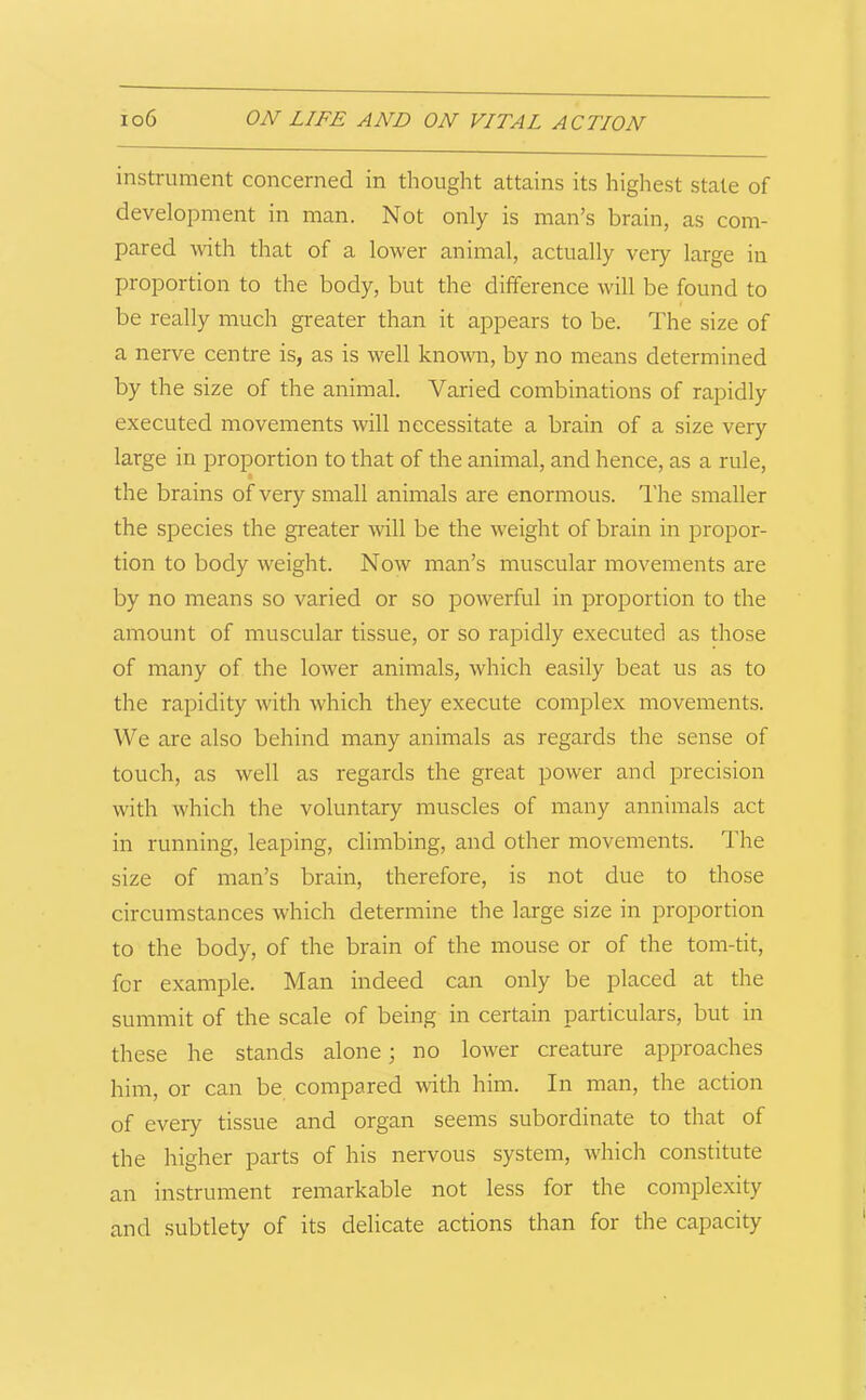 instrument concerned in thought attains its highest state of development in man. Not only is man’s brain, as com- pared with that of a lower animal, actually very large in proportion to the body, but the difference will be found to be really much greater than it appears to be. The size of a nerve centre is, as is well known, by no means determined by the size of the animal. Varied combinations of rapidly executed movements will necessitate a brain of a size very large in proportion to that of the animal, and hence, as a rule, the brains of very small animals are enormous. The smaller the species the greater will be the weight of brain in propor- tion to body weight. Now man’s muscular movements are by no means so varied or so powerful in proportion to the amount of muscular tissue, or so rapidly executed as those of many of the lower animals, which easily beat us as to the rapidity with which they execute complex movements. We are also behind many animals as regards the sense of touch, as well as regards the great power and precision with which the voluntary muscles of many annimals act in running, leaping, climbing, and other movements. The size of man’s brain, therefore, is not due to those circumstances which determine the large size in proportion to the body, of the brain of the mouse or of the tom-tit, for example. Man indeed can only be placed at the summit of the scale of being in certain particulars, but in these he stands alone; no lower creature approaches him, or can be compared with him. In man, the action of every tissue and organ seems subordinate to that of the higher parts of his nervous system, which constitute an instrument remarkable not less for the complexity and subtlety of its delicate actions than for the capacity