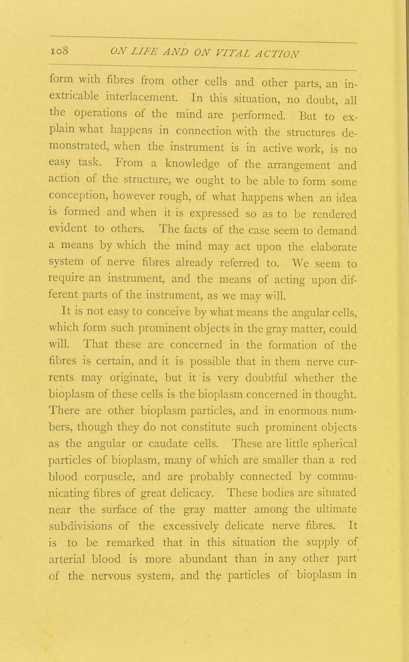 form with fibres from other cells and other parts, an in- extricable interlacement. In this situation, no doubt, all the operations of the mind are performed. But to ex- plain what happens in connection with the structures de- monstrated, when the instrument is in active work, is no easy task. From a knowledge of the arrangement and action of the structure, we ought to be able to form some conception, however rough, of what happens when an idea is formed and when it is expressed so as to be rendered evident to others. Ihe facts of the case seem to demand a means by which the mind may act upon the elaborate system of nerve fibres already referred to. We seem to require an instrument, and the means of acting upon dif- ferent parts of the instrument, as we may will. It is not easy to conceive by what means the angular cells, which form such prominent objects in the gray matter, could will. That these are concerned in the formation of the fibres is certain, and it is possible that in them nerve cur- rents may originate, but it is veiy doubtful whether the bioplasm of these cells is the bioplasm concerned in thought. There are other bioplasm particles, and in enormous num- bers, though they do not constitute such prominent objects as the angular or caudate cells. These are little spherical particles of bioplasm, many of which are smaller than a red blood corpuscle, and are probably connected by commu- nicating fibres of great delicacy. These bodies are situated near the surface of the gray matter among the ultimate subdivisions of the excessively delicate nerve fibres. It is to be remarked that in this situation the supply of arterial blood is more abundant than in any other part of the nervous system, and the particles of bioplasm in