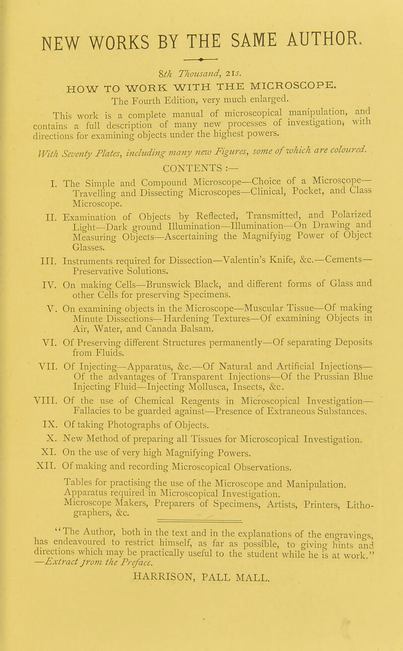 NEW WORKS BY THE SAME AUTHOR. ?>th Thousand, i\s. HOW TO WORK WITH THE MICROSCOPE, The Fourth Edition, very much enlarged. This work is a complete manual of microscopical manipulation, and contains a full description of many new processes of investigation, with directions for examining objects under the highest powers. With Seventy Plates, including many nezv Figures, so?ne of zohich are coloured. CONTENTS I. The Simple and Compound Microscope—Choice of a Microscope— Travelling and Dissecting Microscopes—Clinical, Pocket, and Class Microscope. IL Examination of Objects by Reflected, Transmitted, and Polarized Liglit—Dark ground Illumination—Illumination—On Drawing and Measuring Objects—Ascertaining the Magnifying Power of Object Glasses. III. Instruments required for Dissection—Valentin’s Knife, &c.—Cements— Preservative Solutions. IV. On making Cells—Brunswick Black, and different forms of Glass and other Cells for preserving Specimens. V. On examining objects in the Microscope—Muscular Tissue—Of making Minute Dissections—ITardening Textures—Of examining Objects in Air, Water, and Canada Balsam. VI. Of Preserving different Structures permanently—Of separating Deposits from Eluids. VII. Of Injecting—Apparatus, &c.—Of Natural and Artificial Injections— Of the advantages of Transparent Injections—Of the Prussian Blue Injecting Fluid—Injecting Mollusca, Insects, &c. VIII. Of the use -of Chemical Reagents in Microscopical Investigation— Fallacies to be guarded against—Presence of Extraneous Substances. IX. Of taking Photographs of Objects. X. New Method of preparing all Tissues for Microscopical Investigation. XI. On the use of very high Magnifying Powers. XII. Of making and recording Mici'oscopical Observations. Tables for practising the use of the Microscope and Manipulation. Apparatus required in Microscopical Investigation. Microscope Makers, Preparers of Specimens, Artists, Printers, Litho- graphers, &c. ‘‘The Author, both in the text and in the explanations of the engravings has endeavoured to lestiict himself, as far as possible, to giving hints and directions which may be practically useful to the student while he is at work.” —Extract jrom the Preface. HARRISON, PALL MALL.