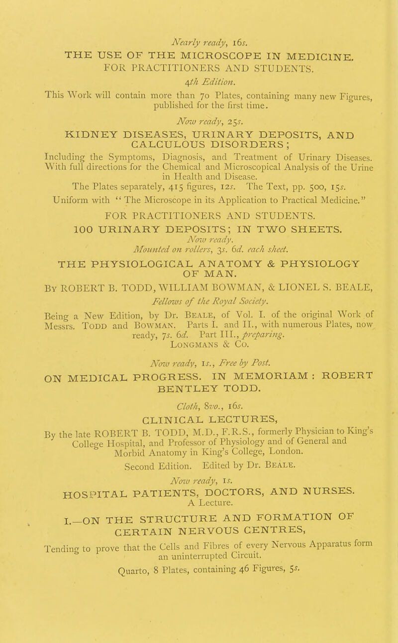 Nearly ready, i6j. THE USE OF THE MICROSCOPE IN MEDICINE, FOR PRACTITIONERS AND STUDENTS. \th Edition. This Work will contain more than 70 Plates, containing many new Figures, published for the first time. Now ready, 255-. KIDNEY DISEASES, URINARY DEPOSITS, AND CALCULOUS DISORDERS; Including the Symptoms, Diagnosis, and Treatment of Urinary Diseases. With full directions for the Chemical and Microscopical Analysis of the Urine in Health and Disease. The Plates separately, 415 figures, 12s. The Text, pp. 500, 15^. Uniform with “ The Microscope in its Application to Practical Medicine.” FOR PRACTITIONERS AND STUDENTS. 100 URINARY DEPOSITS; IN TWO SHEETS. jVo70 ready. Mounted on rollers, 3^. (id. each sheet. THE PHYSIOLOGICAL ANATOMY & PHYSIOLOGY OF MAN. By ROBERT B. TODD, WILLIAM BOWMAN, & LIONEL S. BEALE, Fellows of the Royal Society. Being a New Edition, by Dr. Be.\LE, of Vol. I. of the original Work of Messrs. Todd and Bowman. Parts I. and II., with numerous Plates, now ready, ^s. (id. preparing. Longmans & Co. Ncno ready, u., Free by Post. ON MEDICAL PROGRESS. IN MEMORIAM : ROBERT BENTLEY TODD. Cloth, %vo., i6j. CLINICAL LECTURES, By the late ROBERT B. TODD, M.D., F.R.S., formerly Physician to King’s College Hospital, and Professor of Physiology and of General and Morbid Anatomy in King’s College, London. Second Edition. Edited by Dr. Beale. Now ready, il HOSPITAL PATIENTS, DOCTORS, AND NURSES. A Lecture. I.__ON THE STRUCTURE AND FORMATION OF CERTAIN NERVOUS CENTRES, Tendinir to prove that the Cells and Fibres of every Nervous Apparatus form ** an uninterrupted Circuit.