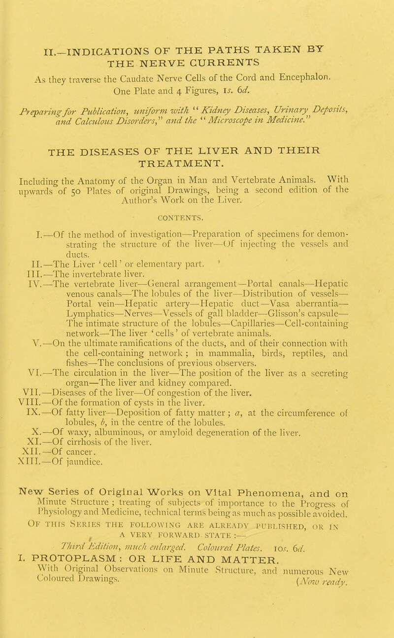 II.—INDICATIONS OF THE PATHS TAKEN BY THE NERVE CURRENTS As tliey traverse the Caudate Nerve Cells of the Cord and Encephalon. One Plate and 4 Figures, u. 6rt'. Preparing for Publication, uniform with Kidney Diseases, Urinary Deposits, and Calculous Disorders, and the “Microscope in Medicine. THE DISEASES OF THE LIVER AND THEIR TREATMENT. Including the Anatomy of the Organ in Man and Vertebrate Animals. With upwards of 50 Plates of original Dravrings, being a second edition of the Author’s Work on the Liver. CONTENTS. I.—Of the method of investigation—Preparation of specimens for demon- strating the structure of tlie liver—Of injecting the vessels and ducts. II.—The Liver ‘cell’ or elementary part. ’ III. —The invertebrate liver. IV. —The vertebrate liver—General arrangement—Portal canals—Hepatic venous canals—The lobules of the liver—Distribution of vessels— Portal vein—Hepatic artery—Hepatic duct—Vasa aberrantia— Lymphatics—Nerves—Vessels of gall bladder—Glisson’s capsule— The intimate structure of the lobules—Capillaries—Cell-containing network—The liver ‘ cells ’ of vertebrate animals. Vk—On the ultimate ramifications of the ducts, and of their connection with the cell-containing network; in mammalia, birds, reptiles, and fishes—The conclusions of previous observers. VI.—The circulation in the liver—The position of the liver as a secreting organ—The liver and kidney compared. VH.—Diseases of the liver—Of congestion of the liver. VHI.—Of the formation of cysts in the liver. IX.—Of fatty liver—Deposition of fatty matter ; a, at the circumference of lobules, b, in the centre of the lobules. X.—Of waxy, albuminous, or amyloid degeneration of the liver. XI.—Of cirrhosis of the liver. XH.—Of cancer. XIII.—Of jaundice. New Series of Origiiial Works on Vital Phenomena, and on Minute Structure ; treating of subjects of importance to the Progress of Physiology and Medicine, technical terms being as much as possible avoided. Of this .Serifs the following are alre.^dy ruiiLisiiED, or in ^ A VERY FORWARD STATE :— Third Edition, much enlarged. Coloured Plates. lo.c. (od. I. PROTOPLASM : OR LIFE AND MATTER. With Original Observations on Minute Structure, and numerous New Coloured Drawings. ready.