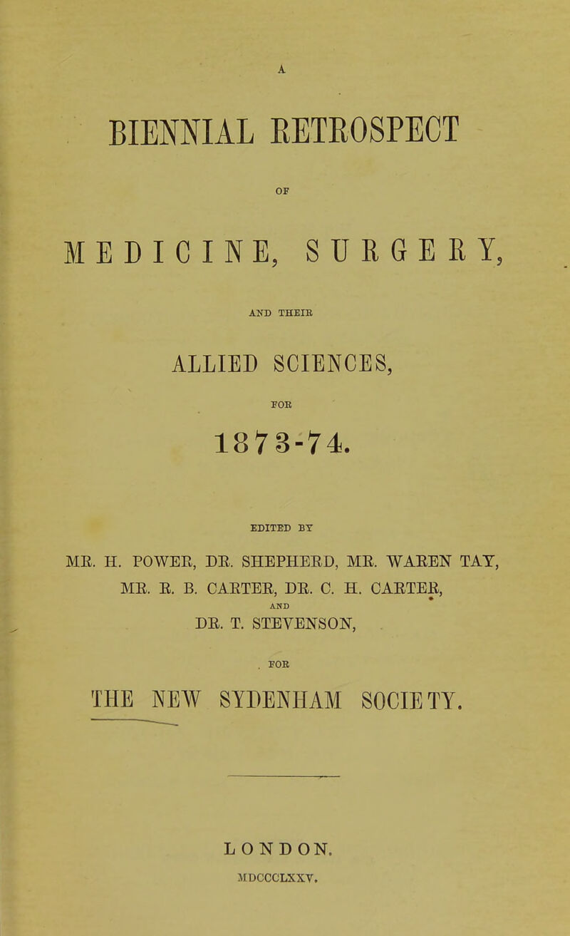 A BIENNIAL RETROSPECT OF MEDICINE, SURGERY, AND THEIE ALLIED SCIENCES, FOE 1873-74. EDITED BT MR. IT. POWER, DR. SHEPHERD, MR. WAREN TAT, MR. R. B. CARTER, DR. C. H. CARTER, AND DR. T. STEVENSON, THE NEW SYDENHAM SOCIETY. L O N D ON. MDCCCLXXV.