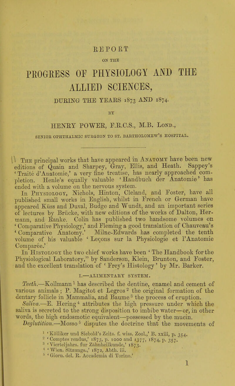 BEPOUT ON THE PROGRESS OE PHYSIOLOGY AND THE ALLIED SCIENCES, DURING THE TEARS 1873 AND i874- BY HENRY POWER, E.R.C.S., M.B. Lonb., SENIOR OPHTHALMIC SURGKEON TO ST. BARTHOLOMEW’S HOSPITAL. The principal works that have appeared in Anatomy have been new editions of Quain and Sharpey, Gray, Ellis, and Heath. Sappey’s ‘ Traite d’Anatomie,’ a very fine treatise, has nearly approached com- pletion. Henle’s equally valuable ‘ Handbuch der Anatomie ’ has ended with a volume on the nervous system. In Physiology, Nichols, Hinton, Cleland, and Poster, have all published small works in English, whilst in Prencli or German have appeared Kuss and Duval, Budge and Wundt, and an important series of lectures by Briicke, with new editions of the works of Dalton, Her- mann, and Ranke. Colin has published two handsome volumes on £ Comparative Physiology,’ and Pleming a good translation of Chauveau’s ‘ Comparative Anatomy.’ Milne-Edwards has completed the tenth volume of his valuable ‘ Lecons sur la Physiologie et 1’Anatomie Comparee.’ In Histology the two chief works have been ‘ The Handbook for the Physiological Laboratory,” by Sanderson, Klein, Brunton, and Poster, and the excellent translation of ‘ Prey’s Histology ’ by Mr. Barker. I.—ALIMENTARY SYSTEM. Teeth.—Kollmann1 has described the dentine, enamel and cement of various animals ; P. Magitot et Legros 2 the original formation of the dentary follicle in Mammalia, and Baurne3 the process of eruption. Saliva.—E. Hering4 attributes the high pressure under which the saliva is secreted to the strong disposition to imbibe water—or, in other words, the high endosmotic equivalent—possessed by the mucin. Bet/lutition.—Mosso5 disputes the doctrine that the movements of 1 ‘ Kollilcer und Siebold’s Zeits. f. wiss. Zool.,’ B. xxiii, p. 354. 2 ‘ Comptes rendus,’ 1873, p. 1000 and 1377, 1874, p. 357. 3 ‘ Vierteljahrs. fur Zahnbeilkunde,’ 1873. 4 ‘Wien. Sitzungs.,’ 1872, Abth. iii. fl * Giorn. del. 11. Accademia di Torino.’