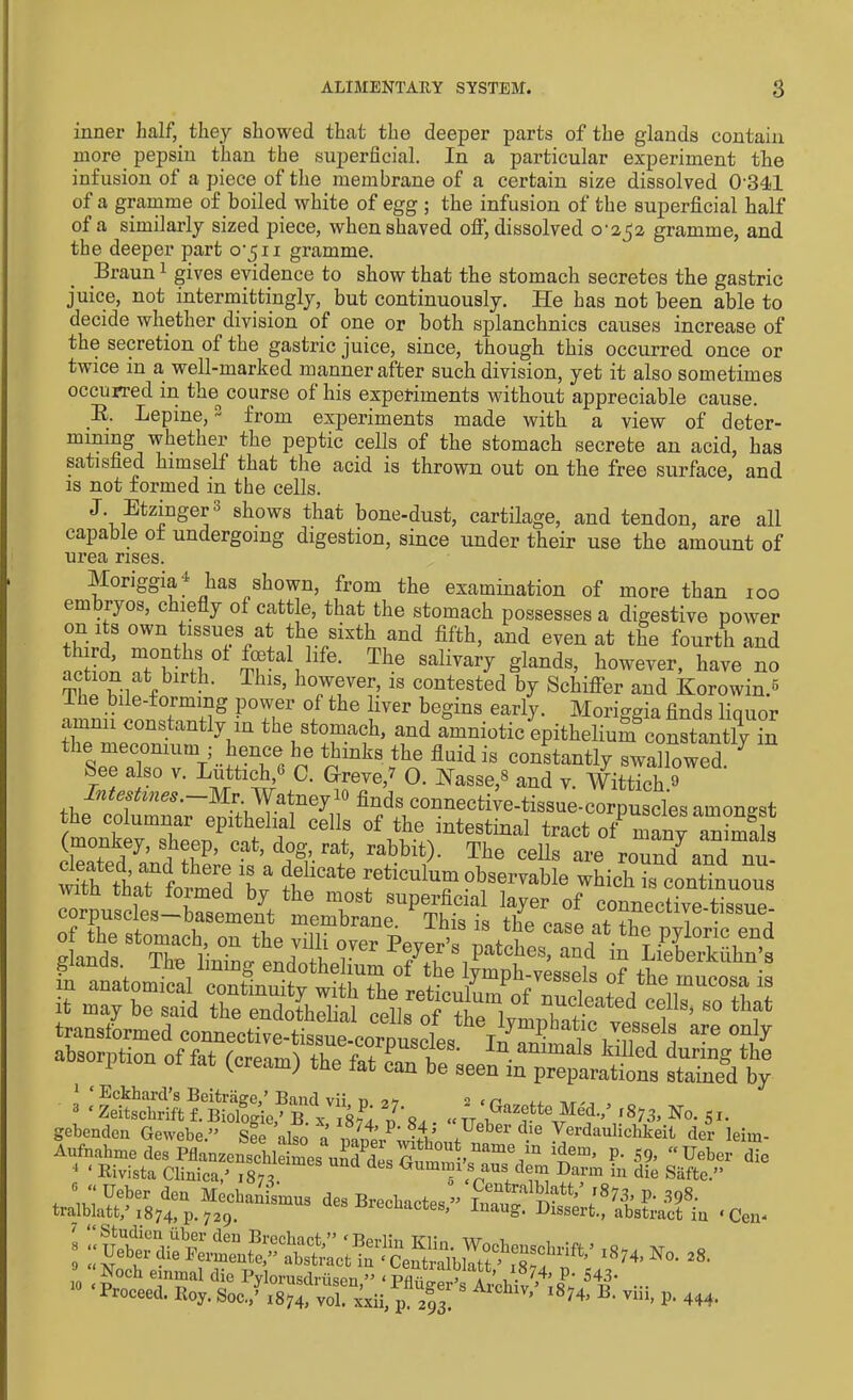 inner half, they showed that the deeper parts of the glands contain more pepsin than the superficial. In a particular experiment the infusion of a piece of the membrane of a certain size dissolved 0341 of a gramme of boiled white of egg ; the infusion of the superficial half of a similarly sized piece, when shaved off, dissolved 0*252 gramme, and the deeper part 0*511 gramme. Braun1 gives evidence to show that the stomach secretes the gastric juice, not intermittingly, but continuously. He has not been able to decide whether division of one or both splanchnics causes increase of the secretion of the gastric juice, since, though this occurred once or twice in a well-marked manner after such division, yet it also sometimes occurred in tlm course of his experiments without appreciable cause. B. Lepine,2 from experiments made with a view of deter- mining whether the peptic cells of the stomach secrete an acid, has satisfied himself that the acid is thrown out on the free surface, and is not formed in the cells. ^* -Etzniger0 shows that bone-dust, cartilage, and tendon, are all capable of undergoing digestion, since under their use the amount of urea rises. Moriggia j has shown, from the examination of more than 100 embryos, chiefly of cattle, that the stomach possesses a digestive power on its own tissues at the sixth and fifth, and even at the fourth and mcHoti ° £fta , 1C- The sahvai7 glands, however, have no action at b'rth. This, however, is contested by Schiffer and Korowin.^ Ihe bile-formmg power of the liver begins early. Moriggia finds liquor arnnii constantly in the stomach, and amniotic epithelium constantly °n the meconium • hence lie thinks the fluid is constantly swallowed. 7 bee also v. Luttich,6 0. G-reve,7 0. Nasse,8 and v. Wittich.9 Intestines.—Mr. Watney10 finds connective-tissue-corpuscles amongst the columnar epithelial cells of the intestinal tract o^manTanimals (monkey, sheep, cat, dog rat, rabbit). The cells are round7and nu- S thaT formed V H ** IeticulT observable which is continuous th that formed by the most superficial layer of connective tissue corpuscles—basement membrane. This is the tiff T • J of the stomach, on the villi over Peyer’s patches an/ if? P^ic “<1 Eckhaicl s Beitrage/ Band vii n 2 < r< it u”ddBS G^rdl‘fc * a diB 10 einmal die Pvlorusdriispn ” < pik;—a.. < ’ , • ‘I P* 543- --Nooh einmal die P^SZen “ ** ... Proceed. Itoy. Soc.,’ 1874, vol. xxii, p. 293. ’ 8'4, B' T1“’ P’ 444.