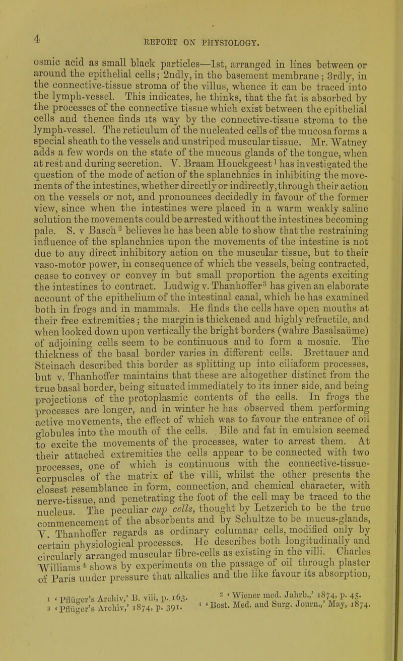 osmic acid as small black particles-—1st, arranged in lines between or around the epithelial cells; 2ndly, in the basement membrane; 3rdly, in the connective-tissue stroma of the villus, whence it can be traced into the lymph-vessel. This indicates, he thinks, that the fat is absorbed by the processes of the connective tissue which exist between the epithelial cells and thence finds its way by the connective-tissue stroma to the lymph-vessel. The reticulum of the nucleated cells of the mucosa forms a special sheath to the vessels and unstriped muscular tissue. Mr. Watney adds a few words on the state of the mucous glands of the tongue, when at rest and during secretion. V. Braam Houckgeest1 * has investigated the question of the mode of action of the splanchnics in inhibiting the move- ments of the intestines, whether directly or indirectly, through their action on the vessels or not, and pronounces decidedly in favour of the former view, since when the intestines were placed in a warm weakly saline solution the movements could be arrested without the intestines becoming pale. S. v Basch3 believes he has been able to show that the restraining influence of the splanchnics npon the movements of the intestine is not due to any direct inhibitory action on the muscular tissue, but to their vaso-motor power, in consequence of which the vessels, being contracted, cease to convey or convey in but small proportion the agents exciting the intestines to contract. Ludwig v. Thanhoffer8 has given an elaborate account of the epithelium of the intestinal canal, which he has examined both in frogs and in mammals. He finds the cells have open mouths at their free extremities; the margin is thickened and highly retractile, and when looked down upon vertically the bright borders (wahre Basalsaiime) of adjoining cells seem to be continuous and to form a mosaic. The thickness of the basal border varies in different cells. Brettauer and Steinach described this border as splitting up into ciliaform processes, but v. Thanhoffer maintains that these are altogether distinct from the true basal border, being situated immediately to its inner side, and being projections of the protoplasmic contents of the cells. In frogs the processes are longer, and in winter he has observed them performing active movements, the effect of which was to favour the entrance of oil globules into the mouth of the cells. . Bile and fat in emulsion seemed to excite the movements of the processes, water to arrest them. At their attached extremities the cells appear to be connected with two processes, one of which is continuous with the connective-tissue- corpuscles of the matrix of the villi, whilst the other presents the closest resemblance in form, connection, and chemical character, with nerve-tissue, and penetrating the foot of the cell may be traced to the nucleus The peculiar cup cells, thought by Letzerich to be the true commencement of the absorbents and by Schultze to be mucus-glands, V Thanhoffer regards as ordinary columnar cells, modified only by certain physiological processes. He describes both longitudinally and circularly arranged muscular fibre-cells as existing in the villi. Charles ’Williams 4 shows by experiments on the passage of oil through plaster of Paris under pressure that alkalies and the like favour its absorption, i 1 PUugcr’s Areliiv,’ B. viii, p. 163. :i ‘ Pfliigcr’s Areliiv,5 1874, p. 391* 2 £ Wiener ined. Jalirb.,5 1874, p. 45. 1 ‘Host. Med. and Surg. Jonrn.,’ May, 1874.