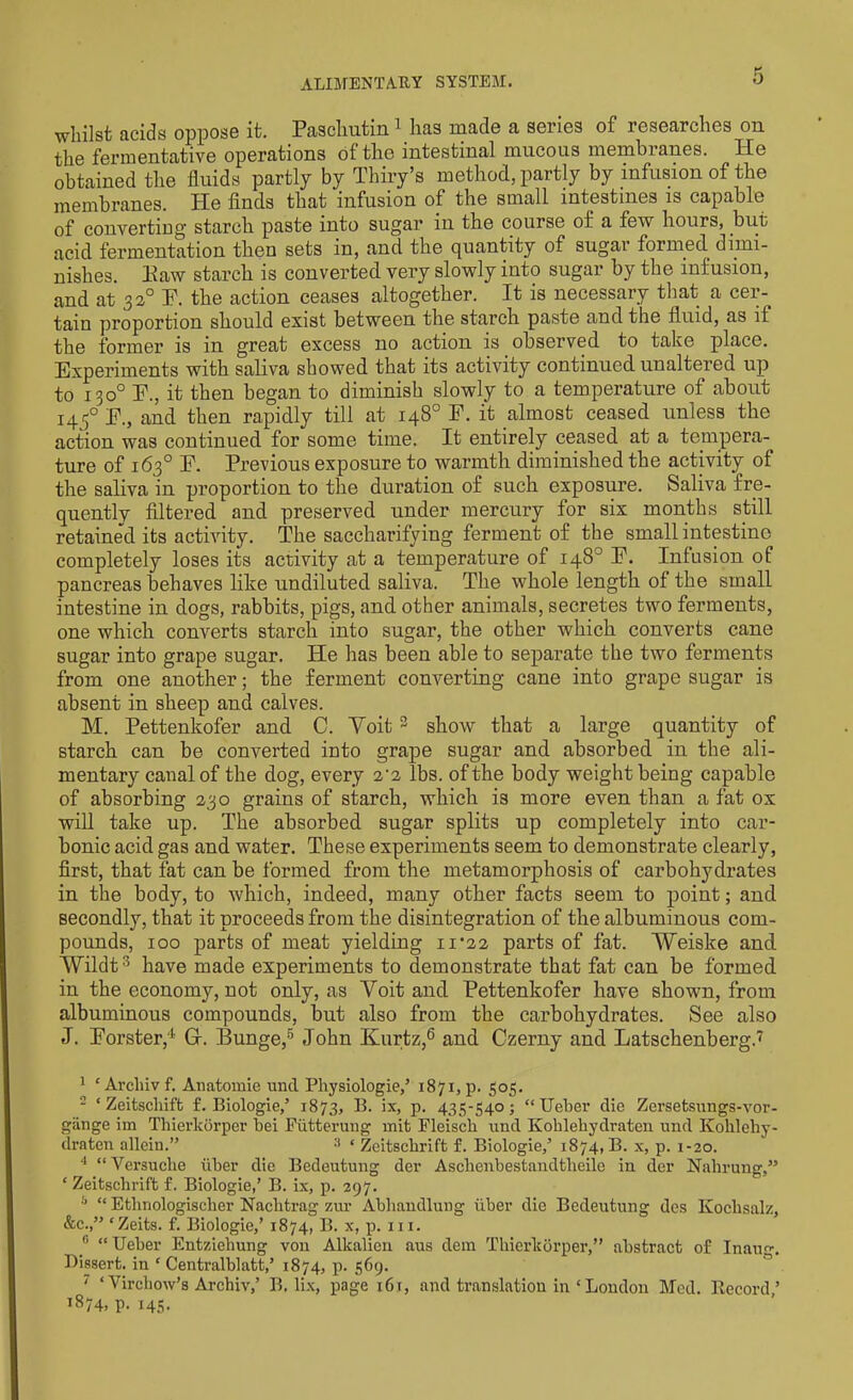 whilst acids oppose it. Paschutin1 2 has made a series of researches on the fermentative operations of the intestinal mucous membranes. He obtained the fluids partly by Thiry’s method, partly by infusion of the membranes. He finds that infusion of the small intestines is capable of converting starch paste into sugar ill the course of a few hours, but acid fermentation then sets in, and the quantity of sugar formed dimi- nishes. Haw starch is converted very slowly into sugar by the infusion, and at 3 2° F. the action ceases altogether. It is necessary that a cer- tain proportion should exist between the starch paste and the fluid, as if the former is in great excess no action is observed to take place. Experiments with saliva showed that its activity continued unaltered up to 130° F., it then began to diminish slowly to a temperature of about 1450 F., and then rapidly till at 148° F. it almost ceased unless the action was continued for some time. It entirely ceased at a tempera- ture of 163° F. Previous exposure to warmth diminished the activity of the saliva in proportion to the duration of such exposure. Saliva fre- quently filtered and preserved under mercury for six months still retained its activity. The saccharifying ferment of the small intestine completely loses its activity at a temperature of 148° F. Infusion of pancreas behaves like undiluted saliva. The whole length of the small intestine in dogs, rabbits, pigs, and other animals, secretes two ferments, one which converts starch into sugar, the other which converts cane sugar into grape sugar. He has been able to separate the two ferments from one another; the ferment converting cane into grape sugar is absent in sheep and calves. M. Pettenkofer and C. Voit 3 show that a large quantity of starch can be converted into grape sugar and absorbed in the ali- mentary canal of the dog, every 2-2 lbs. of the body weight being capable of absorbing 230 grains of starch, which is more even than a fat ox will take up. The absorbed sugar splits up completely into car- bonic acid gas and water. These experiments seem to demonstrate clearly, first, that fat can be formed from the metamorphosis of carbohydrates in the body, to which, indeed, many other facts seem to point; and secondly, that it proceeds from the disintegration of the albuminous com- pounds, 100 parts of meat yielding 11*22 parts of fat. Weiske and Wildt3 have made experiments to demonstrate that fat can be formed in the economy, not only, as Yoit and Pettenkofer have shown, from albuminous compounds, but also from the carbohydrates. See also J. Forster,4 Gr. Bunge,5 John Kurtz,6 and Czerny and Latschenberg.7 1 ‘ Arcliiv f. Anatomie und Physiologic,’ 1871, p. 505. 2 ‘ Zeitscliiffc £. Biologie,’ 1873, B. ix, p. 435-540; “Ueber die Zersetsungs-vor- gange im Thierkbrper bei Fattening mit Fleiscb und Kolilehydraten und Kohlehy- draten alleiu.” ‘ Zeitschrift f. Biologie,’ 1874, B. x, p. 1-20. 4 “ Versucbe tiber die Bedeutung der Aschenbestandtlieile in der Nahrung,” ‘ Zeitschrift f. Biologie,’ B. ix, p. 297. “ Etlinologischer Naclitrag zur Abhandlung uber die Bedeutung des Kochsalz, &c.,” ‘ Zeits. f. Biologie,’ 1874, B. x, p. m. ® “Ueber Entziehung von Alkalien aus dem Tliierkorper,” abstract of Inaug. Dissert, in ‘ Centralblatt,’ 1874, p. 569. ' ‘Virchow’s Archiv,’ B, lix, page x6i, and translation in‘London Med. Record’ 1874, p. 145.