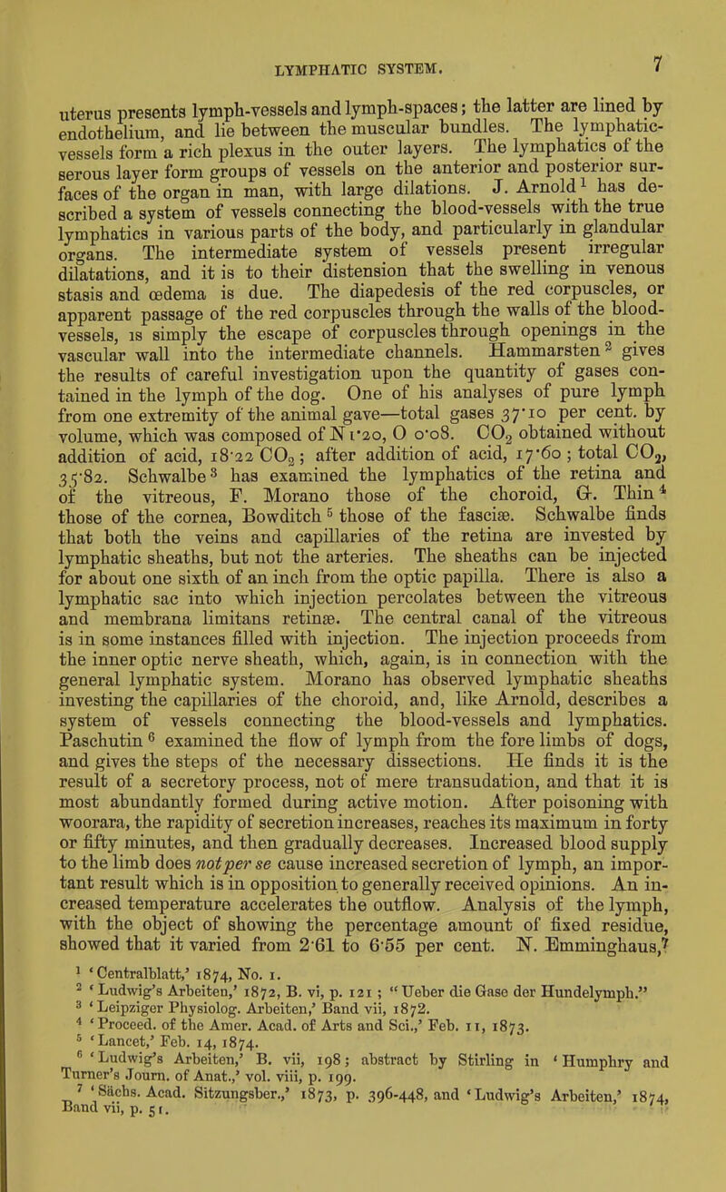 LYMPHATIC SYSTEM. uterus presents lymph-vessels and lymph-spaces; the latter are lined by endothelium, and lie between the muscular bundles. The lymphatic- vessels form a rich plexus in the outer layers. The lymphatics of the serous layer form groups of vessels on the anterior and posterior sur- faces of the organ in man, with large dilations. J. Arnold1 has de- scribed a system of vessels connecting the blood-vessels with the true lymphatics in various parts of the body, and particularly in glandular organs. The intermediate system of vessels present irregular dilatations, and it is to their distension that the swelling in venous stasis and oedema is due. The diapedesis of the red corpuscles, or apparent passage of the red corpuscles through the walls ot the blood- vessels, is simply the escape of corpuscles through openings in the vascular wall into the intermediate channels. Hammarsten gives the results of careful investigation upon the quantity of gases con- tained in the lymph of the dog. One of his analyses of pure lymph from one extremity of the animal gave—total gases 37’ 10 per cent, by volume, which was composed of N1/20, 0 o'oS. C02 obtained without addition of acid, i8'22 C02; after addition of acid, i7‘6o ; total C02, 33-82. Schwalbe8 has examined the lymphatics of the retina and of the vitreous, F. Morano those of the choroid, Gr. Thin4 those of the cornea, Bowditch 5 those of the fasciae. Schwalbe finds that both the veins and capillaries of the retina are invested by lymphatic sheaths, but not the arteries. The sheaths can be injected for about one sixth of an inch from the optic papilla. There is also a lymphatic sac into which injection percolates between the vitreous and membrana limitans retinae. The central canal of the vitreous is in some instances filled with injection. The injection proceeds from the inner optic nerve sheath, which, again, is in connection with the general lymphatic system. Morano has observed lymphatic sheaths investing the capillaries of the choroid, and, like Arnold, describes a system of vessels connecting the blood-vessels and lymphatics. Paschutin 6 examined the flow of lymph from the fore limbs of dogs, and gives the steps of the necessary dissections. He finds it is the result of a secretory process, not of mere transudation, and that it is most abundantly formed during active motion. After poisoning with woorara, the rapidity of secretion increases, reaches its maximum in forty or fifty minutes, and then gradually decreases. Increased blood supply to the limb does not per se cause increased secretion of lymph, an impor- tant result which is in opposition to generally received opinions. An in- creased temperature accelerates the outflow. Analysis of the lymph, with the object of showing the percentage amount of fixed residue, showed that it varied from 2 61 to 6-55 per cent. N. Emminghaus,7 1 ‘ Centralblatt/ 1874, No. 1. 2 ‘ Ludwig’s Arbeiten,’ 1872, B. vi, p. 121 ; “Ueber die Gase der Hundelyinph.” 3 ‘ Leipziger Physiolog. Arbeiten,’ Band vii, 1872. 4 ‘Proceed, of the Amer. Acad, of Arts and Sci.,’ Feb. 11, 1873. 5 ‘Lancet/ Feb. 14, 1874. G ‘Ludwig’s Arbeiten/ B. vii, 1985 abstract by Stirling in ‘Humphry and Turner’s Journ. of Anat./ vol. viii, p. 199. 7 ‘Sachs. Acad. Sitzungsber./ 1873, p. 396-448, and ‘Ludwig’s Arbeiten/ 1874, Band vii, p. 51.