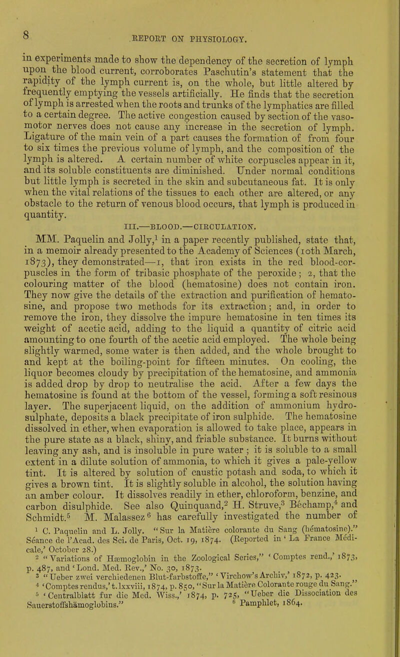 HEP OUT ON PHYSIOLOGY. in experiments made to show the dependency of the secretion of lymph upon the blood current, corroborates Paschutin’s statement that the rapidity of the lymph current is, on the whole, but little altered by frequently emptying the vessels artificially. He finds that the secretion of lymph is arrested when the roots and trunks of the lymphatics are filled to a certain degree. The active congestion caused by section of the vaso- motor nerves does not cause any increase in the secretion of lymph. Ligature of the main vein of a part causes the formation of from four to six times the previous volume of lymph, and the composition of the lymph is altered. A certain number of white corpuscles appear in it, and its soluble constituents are diminished. Under normal conditions but little lymph is secreted in the skin and subcutaneous fat. It is only when the vital relations of the tissues to each other are altered, or any obstacle to the return of venous blood occurs, that lymph is produced in quantity. III.—BLOOD.—CIKCULATION. MM. Paquelin and Jolly,1 in a paper recently published, state that, in a memoir already presented to the Academy of Sciences (ioth March, 1873), they demonstrated—1, that iron exists in the red blood-cor- puscles in the form of tribasic phosphate of the peroxide; 2, that the colouring matter of the blood (hematosine) does not contain iron. They now give the details of the extraction and purification of hemato- sine, and propose two methods for its extraction; and, in order to remove the iron, they dissolve the impure hematosine in ten times its weight of acetic acid, adding to the liquid a quantity of citric acid amounting to one fourth of the acetic acid employed. The whole being slightly warmed, some water is then added, and the whole brought to and kept at the boiling-point for fifteen minutes. On cooling, the liquor becomes cloudy by precipitation of the hematosine, and ammonia is added drop by drop to neutralise the acid. After a few days the hematosine is found at the bottom of the vessel, forming a soft resinous layer. The superjacent liquid, on the addition of ammonium hydro- sulphate, deposits a black precipitate of iron sulphide. The hematosine dissolved in ether, when evaporation is allowed to take place, appears in the pure state as a black, shiny, and friable substance. It burns without leaving any ash, and is insoluble in pure water ; it is soluble to a small extent in a dilute solution of ammonia, to which it gives a pale-yellow tint. It is altered by solution of caustic potash and soda, to which it gives a brown tint. It is slightly soluble in alcohol, the solution having an amber colour. It dissolves readily in ether, chloroform, benzine, and carbon disulphide. See also Quinquand,2 H. Struve,3 Bechamp,1 and Schmidt.5 M. Malassez6 has carefully investigated the number of 1 C. Paquelin and L. Jolly. “ Sur la Matiere colorante du Sang (hematosine).” Seance de l’Acad. des Sci. de Paris, Oct. 19, 1874- (Reported in ‘ La France Medi- cale/ October 28.) 2 “Variations of Haemoglobin in the Zoological Scries,” ‘ Comptes rend., 1873, p. 487, and ‘Lond. Med. Rev./ No. 30, 1873. 3 “Ueber zwei verchiedenen Blut-farbstoffe,” ‘ Virchow’s Archiv/ 1872, p. 423. 4 ‘Comptes reudus,’ t. lxxviii, 1874, p. 850, “Sur la Matiere Colorante rouge du Sang. & ‘ Centralblatt fur die Med. Wiss./ 1874, p. 725. “Ueber die Dissociation des Sauerstoffshamoglobins.” fi Pamphlet, 1864.