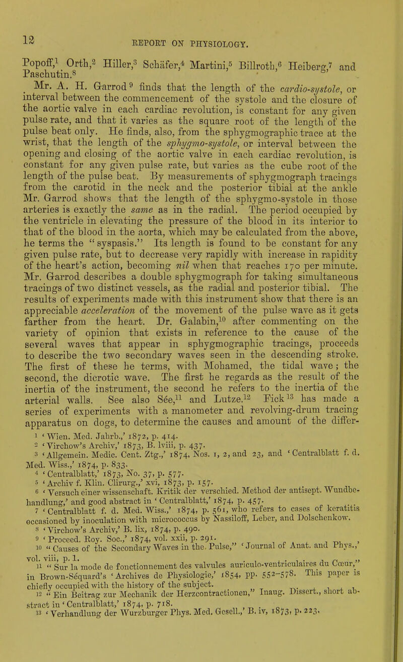 Popoff,1 Orth,2 Hiller,3 Schafer,4 Martini,3 Billroth,3 Heiberg,’ and Paschutin.8 Mr. A. H. Garrod 3 finds that the length of the cardio-systole, or interval between the commencement of the systole and the closure of the aortic valve in each cardiac revolution, is constant for any given pulse rate, and that it varies as the square root of the length of the pulse beat only. He finds, also, from the sphygmographic trace at the wrist, that the length of the sphygmo-systole, or interval between the opening and closing of the aortic valve in each cardiac revolution, is constant for any given pulse rate, but varies as the cube root of the length of the pulse beat. By measurements of sphygmograph tracings from the carotid in the neck and the posterior tibial at the ankle Mr. Garrod shows that the length of the sphygmo-systole in those arteries is exactly the same as in the radial. The period occupied by tbe ventricle in elevating the pressure of the blood in its interior to that of tbe blood in the aorta, which may be calculated from the above, he terms the “ syspasis.” Its length is found to be constant for any given pulse rate, but to decrease very rapidly with increase in rapidity of the heart’s action, becoming nil when that reaches 170 per minute. Mr. Garrod describes a double sphygmograph for taking simultaneous tracings of two distinct vessels, as the radial and posterior tibial. The results of experiments made with this instrument show that there is an appreciable acceleration of the movement of the pulse wave as it gets farther from the heart. Dr. Galabin,10 after commenting on the variety of opinion that exists in reference to the cause of the several waves that appear in sphygmographic tracings, proceeds to describe the two secondary waves seen in the descending stroke. The first of these he terms, with Mohamed, the tidal wave; the second, the dicrotic wave. The first he regards as the result of the inertia of the instrument, the second he refers to the inertia of tbe arterial walls. See also See,11 and Lutze.12 Tick13 has made a series of experiments with a manometer and revolving-drum tracing apparatus on dogs, to determine the causes and amount of the differ- 1 ‘Wien. Med. Jalirb.,’ 1872, p. 414. 2 ‘Virchow’s Archiv,’ 1873, B. lviii, p. 437. 3 ‘ Allgemein. Medic. Cent. Ztg.,’ 1874, Nos. r, 2, and 23, and ‘ Centralblatt f. d. Med. Wiss.,’ 1874, p. 833. 4 ‘Centralblatt,’ 1873, No. 37, p. 577. 5 ‘ Ai’cbiv f. Klin. Clirnrg.,’xvi, 1873, p. 157. G ‘ Versuch einer wissenschaft. Kritilc der verscliied. Method der antisept. V* undbc- handlung,’ and good abstract in ‘ Centralblatt, i874> P* 4S7- . , 7 ‘Centralblatt f. d. Med. Wiss.,’ 1874, p. 561, who refers to cases of keratitis occasioned by inoculation with micrococcus by Nassiloff, Leber, and Dolsclienkow. 8 ‘Virchow’s Archiv,’ B. lix, 1874, p. 490. 9 ‘ Proceed. Boy. Soc.,’1874, vol. xxii, p. 291. , 10 “ Causes of the Secondary Waves in the. Pulse, ‘Journal of Anat. and Phys., 11 “ Sur la mode de fonctionnement des valvules auriculo-ventriculaires du Canny in Brown-Sequard’s ‘Archives de Physiologic,’ 1854, pp. 5S2—57^- This paper is chiefly occupied with the history of the subject. 12 « Ein Beitrag zur Mechanik der Herzcontractionen,” Inaug. Dissert., short ab- stract iu ‘ Centralblatt,’ 1874, p. 718. 13 < Verliandlung der Wurzburger Pliys. Med. Gesell., B. iv, 1873, p. 223.