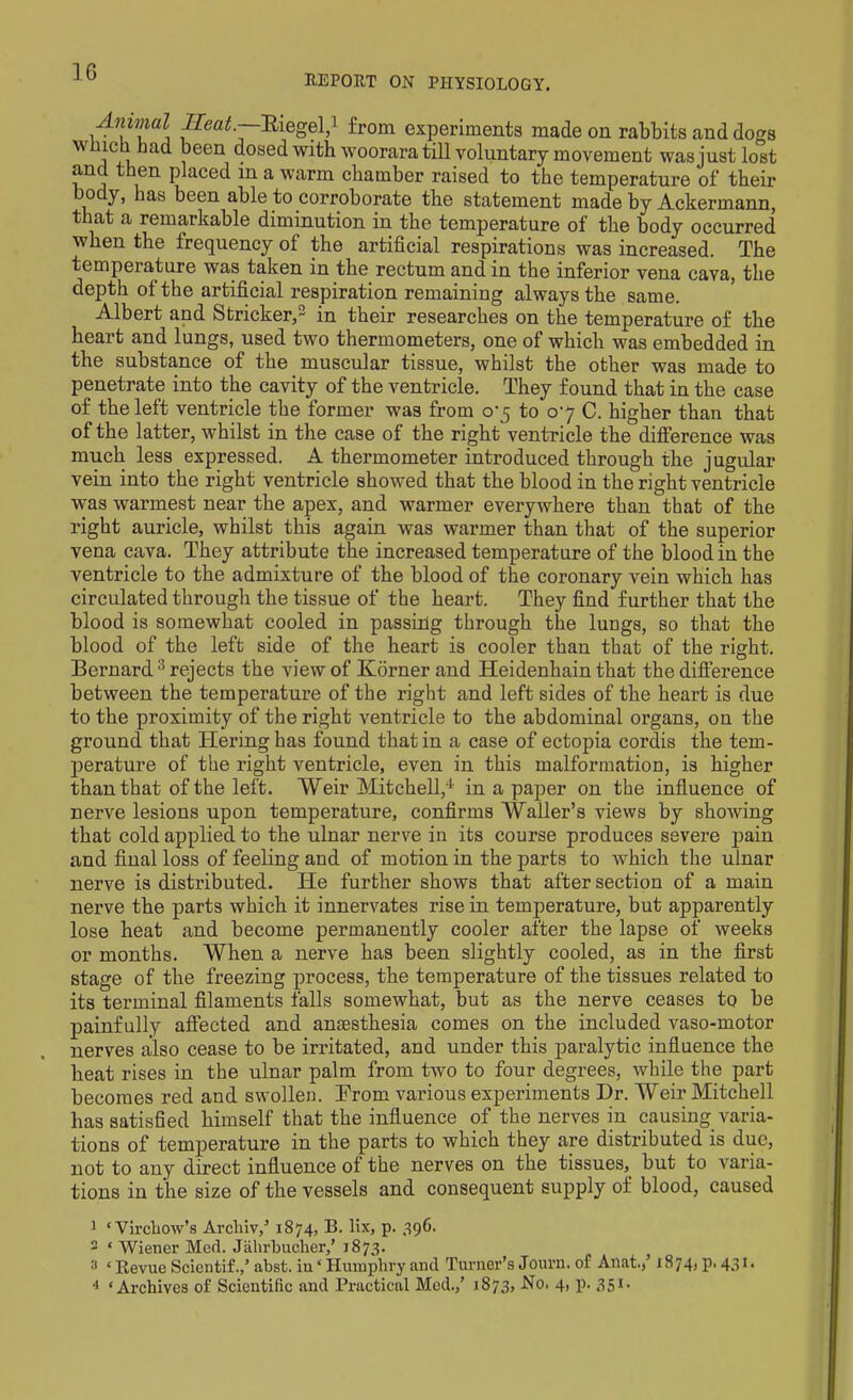 REPORT ON PHYSIOLOGY. Amvial Ileat.—Riegel,1 2 from experiments made on rabbits and dogs wmdi had been dosed with woorara till voluntary movement was just lost and then placed in a warm chamber raised to the temperature of their 0 y, has been able to corroborate the statement made by Ackermann, that a remarkable diminution in the temperature of the body occurred when the frequency of the artificial respirations was increased. The temperature was taken in the rectum and in the inferior vena cava, the depth of the artificial respiration remaining always the same. Albert and Strieker,3 in their researches on the temperature of the heart and lungs, used two thermometers, one of which was embedded in the substance of the muscular tissue, whilst the other was made to penetrate into the cavity of the ventricle. They found that in the case of the left ventricle the former was from 07 to 07 C. higher than that of the latter, whilst in the case of the right ventricle the difference was much less expressed. A thermometer introduced through the jugular vein into the right ventricle showed that the blood in the right ventricle was warmest near the apex, and warmer everywhere than that of the right auricle, whilst this again was warmer than that of the superior vena cava. They attribute the increased temperature of the blood in the ventricle to the admixture of the blood of the coronary vein which has circulated through the tissue of the heart. They find further that the blood is somewhat cooled in passing through the lungs, so that the blood of the left side of the heart is cooler than that of the right. Bernard 3 rejects the view of Korner and Heidenhain that the difference between the temperature of the right and left sides of the heart is due to the proximity of the right ventricle to the abdominal organs, on the ground that Tiering has found that in a case of ectopia cordis the tem- perature of the right ventricle, even in this malformation, is higher than that of the left. Weir Mitchell,4 in a paper on the influence of nerve lesions upon temperature, confirms Waller’s views by showing that cold applied to the ulnar nerve in its course produces severe pain and final loss of feeling and of motion in the parts to which the ulnar nerve is distributed. He further shows that after section of a main nerve the parts which it innervates rise in temperature, but apparently lose heat and become permanently cooler after the lapse of weeks or months. When a nerve has been slightly cooled, as in the first stage of the freezing process, the temperature of the tissues related to its terminal filaments falls somewhat, but as the nerve ceases to be painfully affected and amesthesia comes on the included vaso-motor nerves also cease to be irritated, and under this paralytic influence the heat rises in the ulnar palm from two to four degrees, while the part becomes red and swollen. From various experiments Dr. Weir Mitchell has satisfied himself that the influence of the nerves in causing varia- tions of temperature in the parts to which they are distributed is due, not to any direct influence ol the nerves on the tissues, but to varia- tions in the size of the vessels and consequent supply of blood, caused 1 ‘Virchow’s Arcliiv,5 1874, B. lix, p. 396. 2 * Wiener Med. Jahrbucher,’ 1873. 3 ‘Revue Scientif.,’ abst. iu ‘ Humphry and Turner’s Journ. of Anat.,’ 1874) p.431. 4 ‘Archives of Scientific and Practical Med.,’ 1873, No. 4, p. 351.