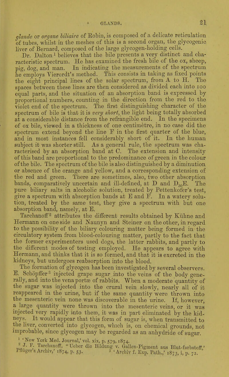 ylande or oryctne liliaire of Robin, is composed of a delicate reticulation of tubes, whilst in the meshes of this is a second organ, the glycogenic liver of Bernard, composed of the large glycogen-holding cells. Dr. Dalton1 believes that the bile presents a very distinct and cha- racteristic spectrum. He has examined the fresh bile of the ox, sheep, pig, dog, and man. In indicating the measurements of the spectrum he employs Yierordt’s method. This consists in taking as fixed points the eight principal lines of the solar spectrum, from A to H. The spaces between these lines are then considered as divided each into ioo equal parts, and the situation of an absorption band is expressed by proportional numbers, counting in the direction from the red to the violet end of the spectrum. The first distinguishing character of the spectrum of bile is that it is very short, the light being totally absorbed at a considerable distance from the refrangible end. In the specimens of ox bile, viewed in a thickness of one centimetre, in no case did the spectrum extend beyond the line E in the first quarter of the blue, and in most instances fell considerably short of it. In the human subject it was shorter still. As a general rule, the spectrum was cha- racterised by an absorption band at C. The extension and intensity of this band are proportional to the predominance of green in the colour of the bile. The spectrum of the bile is also distinguished by a diminution or absence of the orange and yellow, and a corresponding extension of the red and green. There are sometimes, also, two other absorption bands, comparatively uncertain and ill-defined, at D and D30E. The pure biliary salts in alcoholic solution, treated by Pettenkofer’s test, give a spectrum with absorption bands at E and E. In a watery solu- tion, treated by the same test, they give a spectrum with but one absorption band, namely, at E. Tarchanoff3 attributes the different results obtained by Kiihne and Hermann on one side and Naunyn and Steiner on the other, in regard to the possibility of the biliary colouring matter being formed in the circulatory system from blood-colouring matter, partly to the fact that the former experimenters used dogs, the latter rabbits, and partly to the different modes of testing employed. He appears to agree with Hermann, and thinks that it is so formed, and that it is excreted in the kidneys, but undergoes reabsorption into the blood. The formation of glycogen has been investigated by several observers. E. Schopffer3 injected grape sugar into the veins of the body gene- rally, and into the venaportte of rabbits. When a moderate quantity of the sugar was injected into the crural vein slowly, nearly all of it reappeared in the urine, but if the same quantity were thrown into the mesenteric vein none was discoverable in the urine. If, however, a large quantity were thrown into the mesenteric veins, or it was injected very rapidly into them, it was in part eliminated by the kid- neys. It woidd appear that this form of sugar is, when transmitted to the liver, converted into glycogen, which is, on chemical grounds, not improbable, since glycogen may be regarded as an anhydride of sugar. J ‘ New York Med. Journal,’ vol. xix, p. 579,1874. 2 J- Tarchanoff, “Ucbcr die Bildung v. Gallen-Pigment aus Blut-farbstoff,’ ‘ Archly f. Exp. Path.,’ 1873, i, p. 72. Pfluger’s Archiv,’ 1874, p. 53. 3