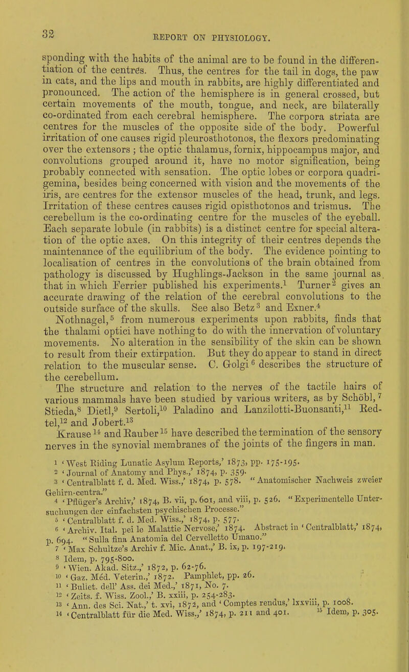 REPORT ON PHYSIOLOGY. sponding with the habits of the animal are to he found in the differen- tiation of the centres. Thus, the centres for the tail in dogs, the paw in cats, and the lips and mouth in rabbits, are highly differentiated and pronounced. The action of the hemisphere is in general crossed, but certain movements of the mouth, tongue, and neck, are bilaterally co-ordinated from each cerebral hemisphere. The corpora striata are centres for the muscles of the opposite side of the body. Powerful irritation of one causes rigid pleurosthotonos, the flexors predominating over the extensors ; the optic thalamus, fornix, hippocampus major, and convolutions grouped around it, have no motor signification, being probably connected with sensation. The optic lobes or corpora quadri- gemina, besides being concerned with vision and the movements of the iris, are centres for the extensor muscles of the head, trunk, and legs. Irritation of these centres causes rigid opisthotonos and trismus. The cerebellum is the co-ordinating centre for the muscles of the eyeball. Each separate lobule (in rabbits) is a distinct centre for special altera- tion of the optic axes. On this integrity of their centres depends the maintenance of the equilibrium of the body. The evidence pointing to localisation of centres in the convolutions of the brain obtained from pathology is discussed by Hughlings-Jackson in the same journal as. that in which Eerrier published his experiments.1 Turner3 gives an accurate drawing of the relation of the cerebral convolutions to the outside surface of the skulls. See also Betz 3 and Exner.1 Nothnagel,5 from numerous experiments upon rabbits, finds that the thalami optici have nothing to do with the innervation of voluntary movements. No alteration in the sensibility of the skin can be shown to result from their extirpation. But they do appear to stand in direct relation to the muscular sense. 0. GolgiG describes the structure of the cerebellum. The structure and relation to the nerves of the tactile hairs of various mammals have been studied by various writers, as by Schobl,7 Stieda,8 Dietl,9 Sertoli,10 Paladino and Lanzilotti-Buonsanti,11 Red- tel,12 and Jobert.13 Krause11 andRauber15 have described the termination of the sensory nerves in the synovial membranes of the joints of the fingers in man. 1 ‘West Hiding Lunatic Asylum Reports,’ 1873, pp. 175-195- 2 ‘ Journal of Anatomy and Phys.,’ 1874, p. 359. 2 ‘ Centralblatt f. d. Med. Wiss.,’ 1874, p. 578. “ Anatomischer Nachweis zweier Gehirn-centra.” ... 4 ‘Pfliiger’s Archiv,’ 1874, B. vii, p. 601, and vm, p. 526. “ Lxperuncntelle Unter- suchungen der einfaclisten psycliisclien Processe.” s ‘Centralblatt f. d. Med. Wiss.,’ 1874, p. 577- . ^ g «Archiv. Ital. pei le Malattie Nervose,’ 1874. Abstract in ‘ Centralblatt, 1874, p. 694. “ Sulla iina Anatomia del Cervelletto Urnano.” 7 ‘Max Schultze’s Archiv f. Mic. Anat.,’ B. ix, p. 197-219* 8 Idem, p. 795-800. » ‘Wien. Akad. Site.,’ 1872, p. 62-76. ‘ Gaz. Med. Veterin.,’ 1872. Pamphlet, pp. 26. ‘ Buliet. dell’ Ass. dei Med.,’ 1871, No. 7. * Zeits. f. Wiss. Zool.,’ B. xxiii, p. 254-283. ... 6 ‘ Ann. des Sci. Nat.,’ t. xvi, 1872, and ‘ Comptes rendus, lxxvm, p. 1008. ‘Centralblatt fur die Med. Wiss.,’ 1874) P- 211 ail<^ 401- 15 Blem, P- 3°5- 10 11 12 13 14