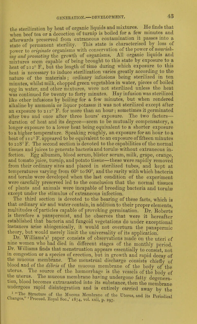 the sterilization by heat of organic liquids and mixtures. He finds that when beef tea or a decoction of turnip is boiled for a few minutes and afterwards preserved from extraneous contamination it passes into a state of permanent sterility. This state is characterised by loss, of power to originate organisms with conservation of the power of nourish- ing and promoting the growth of organisms. All organic liquids and mixtures seem capable of being brought to this state by exposure to a heat of 2120 F., but the length of time during which exposure to this heat is necessary to induce sterilization varies greatly according to the nature of the materials; ordinary infusions being sterilized in ten minutes, whilst milk, chopped green vegetables in water, pieces of boiled egg in water, and other mixtures, were not sterilized unless the heat was continued for twenty to forty minutes. Hay infusion was sterilized like other infusions by boiling for a few minutes, but when rendered alkaline by ammonia or liquor potass® it was not sterilized except after an exposure to 2120 F. for more than an hour ; sometimes it germinated after two and once after three hours’ exposure. The two factors— duration of heat and its degree—seem to be mutually compensatory, a longer exposure to a lower heat being equivalent to a shorter exposure to a higher temperature. Speaking roughly, an exposure for an hour to a heat of 2120 F. appeared to be equivalent to an exposure of fifteen minutes to 228° F. The second section is devoted to the capabilities of the normal tissues and juices to generate bacteria and torulas without extraneous in- fection. Egg albumen, blood serum, blister serum, milk, grape, orange, and tomato juice, turnip, and potato tissue—these were rapidly removed from their ordinary sites and placed in sterilized tubes, and kept at temperatures varying from 60° to 90°, and the rarity with which bacteria and torulae were developed when the last condition of the experiment were carefully preserved led to the conclusion that the normal tissues of plants and animals were incapable of breeding bacteria and torulte except under the stimulus of extraneous infection. The third section is devoted to the bearing of these facts, which is that ordinary air and water contain, in addition to their proper elements, multitudes of particles capable of provoking germination. Dr. Eoberts is therefore a panspermist, and he observes that were it hereafter established that bacteria and fungoid vegetations do under exceptional instances arise abiogenically, it would not overturn the panspermic theory, but would merely limit the universality of its application. Dr. Williams’s1 paper consists of observations made on the uteri of nine women who had died in different stages of the monthly period. Dr. Williams finds that menstruation appears essentially to consist, not in congestion or a species of erection, but in growth and rapid decay of the mucous membrane. The menstrual discharge consists chiefly of blood and of the debris of the mucous membrane of the body of the uterus. The source of the haemorrhage is the vessels of the body of the uterus. The mucous membrane having undergone fatty degenera- tion, blood becomes extravasated into its substance, then the membrane undergoes rapid disintegration and is entirely carried away by the m! “Th® Suture of tlie Mucous Membrane of the Uterus, and its Periodical Changes, Proceed. Royal Soc.,’ 1874, vol. xxii, p. 297.