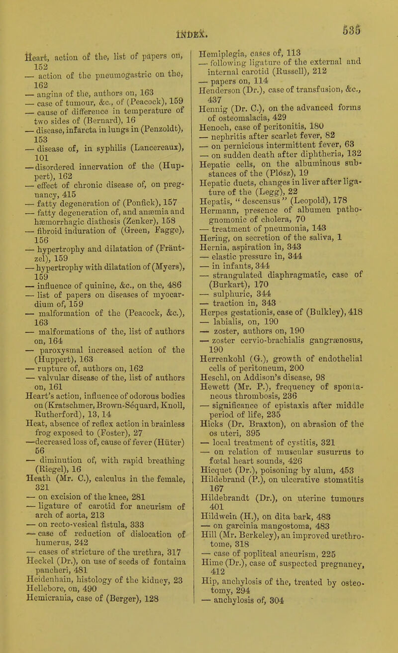 Heart, action of tlic, list of papers on, 152 — action of the pneumogastric on the, 162 — angina of the, authors on, 163 — case of tumour, &c., of (Peacock), 159 — cause of difference in temperature of two sides of (Bernard), 16 — disease, infarcta in lungs in (Penzoldt), 153 — disease of, in syphilis (Lancereaux), 101 — disordered innervation of the (Hup- pert), 162 .— effect of chronic disease of, on preg- nancy, 415 — fatty degeneration of (Ponfick), 157 — fatty degeneration of, and anamiia and haemorrhagic diathesis (Zenker), 158 —• fibroid induration of (Green, Pagge), 156 — hypertrophy and dilatation of (Frant- zel), 159 — hypertrophy with dilatation of (Myers), 159 — influence of quinine, &c., on the, 486 — list of papers on diseases of myocar- dium of, 159 — malformation of the (Peacock, &c.), 163 — malformations of the, list of authors on, 164 — paroxysmal increased action of the (Huppert), 163 — rupture of, authors on, 162 — valvular disease of the, list of authors on, 161 Heart’s action, influence of odorous bodies on (Kratschmer,Brown-Sequard, Knoll, Rutherford), 13,14 Heat, absence of reflex action in brainless frog exposed to (Foster), 27 —decreased loss of, cause of fever (Hiiter) 56 — diminution of, with rapid breathing (Riegel), 16 Heath (Mr. C.), calculus in the female, 321 — on excision of the knee, 281 — ligature of carotid for aneurism of arch of aorta, 213 — on recto-vesical fistula, 333 — case of reduction of dislocation of humerus, 242 — cases of stricture of the urethra, 317 Heckel (Dr.), on use of seeds of fontaina pancheri, 481 Heidenhain, histology of the kidney, 23 Hellebore, on, 490 Hemicrania, case of (Berger), 128 Hemiplegia, cases of, 113 — following ligature of the external and internal carotid (Russell), 212 — papers on, 114 Henderson (Dr.), case of transfusion, &c., 437 Hennig (Dr. C.), on the advanced forms of osteomalacia, 429 Henoch, case of peritonitis, 180 — nephritis after scarlet fever, 82 — on pernicious intermittent fever, 63 — on sudden death after diphtheria, 132 Hepatic cells, on the albuminous sub- stances of the (Plosz), 19 Hepatic ducts, changes in liver after liga- ture of the (Legg), 22 Hepatis, “ descensus ” (Leopold), 178 Hermann, presence of albumen patho- gnomonic of cholera, 70 — treatment of pneumonia, 143 Hering, on secretion of the saliva, 1 Hernia, aspiration in, 343 — elastic pressure in, 344 — in infants, 344 — strangulated diaphragmatic, case of (Burkart), 170 — sulphuric, 344 — traction in, 343 Herpes gestationis, case of (Bulkley), 418 — labialis, on, 190 — zoster, authors on, 190 — zoster cervio-brachialis gangramosus, 190 Herrenkolil (G.), growth of endothelial cells of peritoneum, 200 Heschl, on Addison’s disease, 98 Hewett (Mr. P.), frequency of sponta- neous thrombosis, 236 — significance of epistaxis after middle period of life, 235 Hicks (Dr. Braxton), on abrasion of the os uteri, 395 — local treatment of cystitis, 321 — on relation of muscular susurrus to foetal heart sounds, 426 Hicquet (Dr.), poisoning by alum, 453 Hildebrand (P.), on ulcerative stomatitis 167 Hildebrandt (Dr.), on uterine tumours 401 Hildwein (H.), on dita bark, 483 — on garcinia mangostoma, 483 Hill (Mr. Berkeley), an improved urethro- tome, 318 — case of popliteal aneurism, 225 Hime (Dr.), case of suspected pregnancy, 412 Hip, anchylosis of the, treated by osteo- tomy, 294 I — anchylosis of, 304