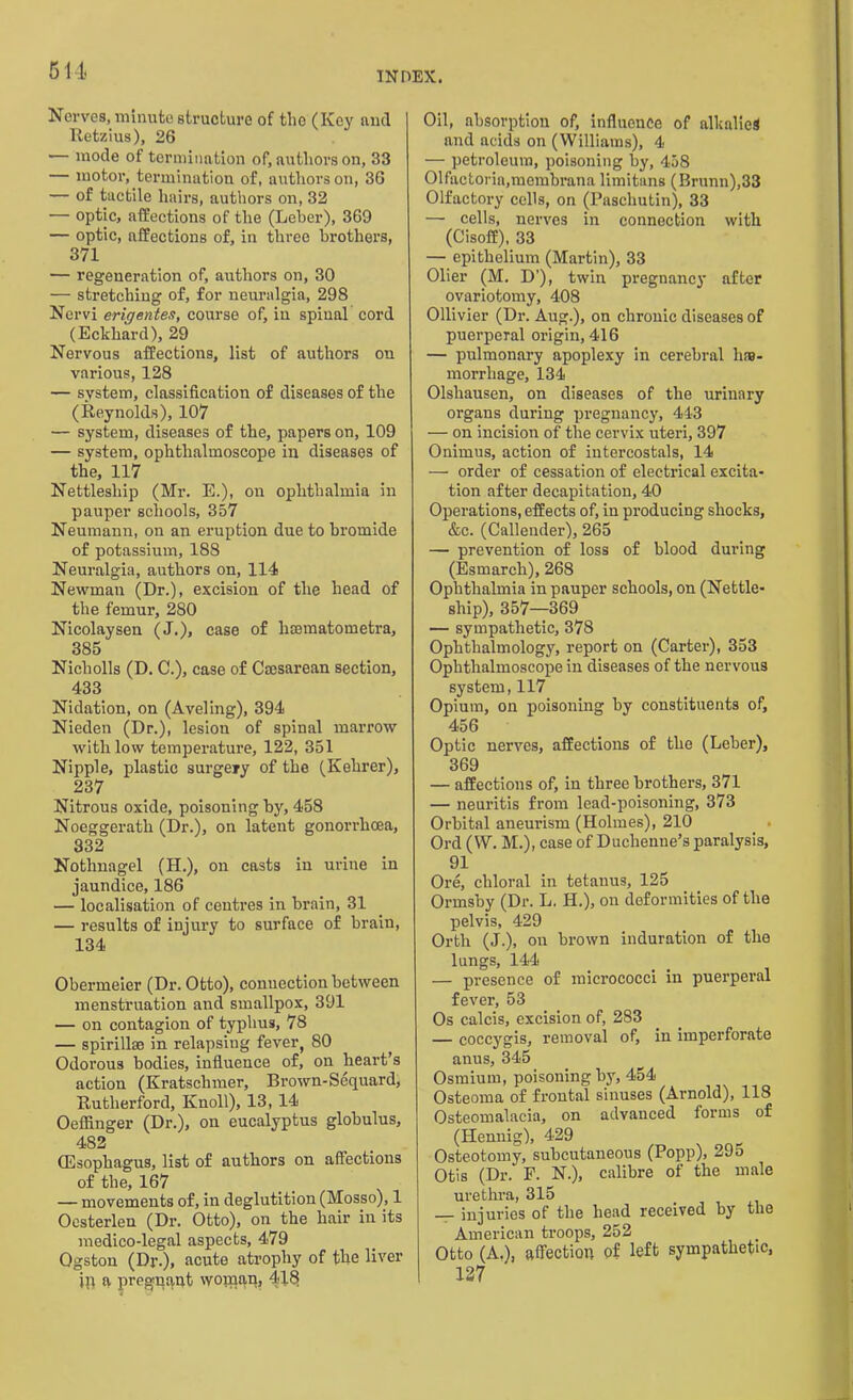 514 Nerves, minute structure of the (Key and Retzius), 26 — mode of termination of, authors on, 33 — motor, termination of, authors on, 36 — of tactile hairs, authors on, 32 — optic, affections of the (Leber), 360 — optic, nffections of, in three brothers, 371 — regeneration of, authors on, 30 — stretching of, for neuralgia, 298 Nervi erigentes, course of, in spinal cord (Eckhard), 29 Nervous affections, list of authors on various, 128 — system, classification of diseases of the (Reynolds), 107 — system, diseases of the, papers on, 109 — system, ophthalmoscope in diseases of the, 117 Nettlesliip (Mr. E.), on ophthalmia in pauper schools, 357 Neumann, on an eruption due to bromide of potassium, 188 Neuralgia, authors on, 114 Newman (Dr.), excision of the head of the femur, 280 Nicolaysen (J.), case of hsematometra, 385 Nicholls (D. C.), case of Cmsarean section, 433 Nidation, on (Aveling), 394 Nieden (Dr.), lesion of spinal marrow with low temperature, 122, 351 Nipple, plastic surgery of the (Kehrer), 237 Nitrous oxide, poisoning by, 458 Noeggerath (Dr.), on latent gonorrhoea, 332 Nothnagel (H.), on casts in urine in jaundice, 186 — localisation of centres in brain, 31 — results of injury to surface of brain, 134 Obermeier (Dr. Otto), connection between menstruation and smallpox, 391 — on contagion of typhus, 78 — spirillse in relapsing fever, 80 Odorous bodies, influence of, on heart’s action (Kratschmer, Brown-Sequardj Rutherford, Knoll), 13, 14 Oeffinger (Dr.), on eucalyptus globulus, 4S2 (Esophagus, list of authors on affections of the, 167 — movements of, in deglutition (Mosso), 1 Oesterlen (Dr. Otto), on the hair in its medico-legal aspects, 479 Ogston (Dr.), acute atrophy of the liver jp a pregnant woman, 416 Oil, absorption of, influence of alkalies and acids on (Williams), 4 — petroleum, poisoning by, 458 01factorin,membrann limitans (Brunn),33 Olfactory cells, on (Paschutin), 33 — cells, nerves in connection with (Cisoff), 33 — epithelium (Martin), 33 Olier (M. D’), twin pregnancy after ovariotomy, 408 Ollivier (Dr. Aug.), on chronic diseases of puerperal origin, 416 — pulmonary apoplexy in cerebral h»- morrhage, 134 Olshausen, on diseases of the urinary organs during pregnancy, 443 — on incision of the cervix uteri, 397 Onirnus, action of iutercostals, 14 — order of cessation of electrical excita- tion after decapitation, 40 Operations, effects of, in producing shocks, &c. (Callender), 265 — prevention of loss of blood during (Esmarch), 268 Ophthalmia in pauper schools, on (Nettle- ship), 357—369 — sympathetic, 378 Ophthalmology, report on (Carter), 353 Ophthalmoscope in diseases of the nervous system, 117 Opium, on poisoning by constituents of, 456 Optic nerves, affections of the (Leber), 369 — affections of, in three brothers, 371 — neuritis from lead-poisoning, 373 Orbital aneurism (Holmes), 210 Ord (W. M.), case of Duchenne’s paralysis, 91 Ore, chloral in tetanus, 125 Ormsby (Dr. L. H.), on deformities of the pelvis, 429 Orth (J.), on brown induration of the lungs, 144 — presence of micrococci in puerperal fever, 53 Os calcis, excision of, 283 — coccygis, removal of, in imperforate anus, 345 Osmium, poisoning by, 454 Osteoma of frontal sinuses (Arnold), 118 Osteomalacia, on advanced forms of (Hennig), 429 Osteotomy, subcutaneous (Popp), 295 Otis (Dr. F. N.), calibre of the male urethra, 315 — injuries of the head received by the American troops, 252 Otto (A.), affection of left sympathetic, 127