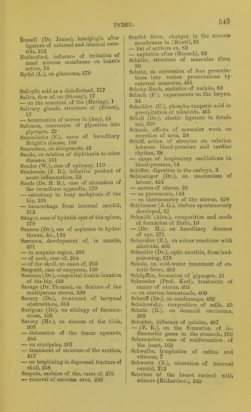 Russell (Dr. James), hemiplegia after ligature of external and internal caro- tids, 212 Rutherford, influence of irritation ot nasal mucous membrane on heart’s action, 14 Rydel (L.), on glaucoma, 379 Salicylic acid as a disinfectant, 517 Saliva, flow of, on (Stoney), 17 — on the secretion of the (Hering), 1 Salivary glands, structure of (Ebner), 17 — termination of nerves in (Asp), 33 Salomon, conversion of glycerine into glycogen, 22 Samuelsohn (F.), cases of hereditary Bright’s disease, 182 Samuelson, on abiogenesis, 42 Saude, on relation of diphtheria to other diseases, 131 Sander (W.), case of epilepsy, 110 Sanderson (J. B.), infective product of acute inflammation, 52 Sands (Dr. H. B.), case of ulceration of the vermiform appendix, 170 — osteotomy in bony anchylosis of the hip, 295 — haemorrhage from internal carotid, 212 Sanger, case of hydatid cyst of the spleen, 179 Sansom (Dr.), use of aspirator in hydro- thorax, &c., 138 Sarcoma, development of, in muscle, 201 — in scapular region, 288 — of neck, case of, 204 — of the skull, on cases of, 203 Sargenti, case of empyema, 139 Sassman (Dr.), congenital double luxation of the hip, 429 Savage (Dr. Thomas), on flexions of the multiparous uterus, 399 Savary (Dr.), treatment of lacrymal obstructions, 353 Savignac (De), on etiology of furuncu- closis, 193 Savory (Mr.), on abscess of the tibia, 305 — dislocation of the femur upwards, 244 — on erysipelas, 267 — treatment of stricture of the urethra, 317 — on trephining in depressed fracture of skull, 258 Scapula, excision of the, cases of, 278 — removal of sarcoma over, 288 Scarlet fever, changes in the mucous membranes in (Monti), 81 — list of authors on, 82 — nephritis after (Henoch), 82 Schafer, structure of muscular fibre, 38 Schatz, on conversion of face presenta- tions into vertex presentations by external measures, 431 Scheby-Bucb, statistics of variola, 83 Scliech (P.), experiments on the larynx, 34 Scheibler (C.), phospho-tungstic acid in precipitation of alkaloids, 465 Schell (Dr.), elastic ligature in fistula ani, 350 Schenk, effects of muscular work on secretion of urea, 24 Schiff, action of atropine on relation between blood-pressure and cardiac rhythm, 28 — cause of respiratory oscillations in blood-pressure, 14 Schiffer, digestion in the embryo, 3 Schlesinger (Dr.), on mechanism of labour, 424 — nerves of uterus, 29 — on pneumonia, 143 — on thermometry of the uterus, 428 Schlimmer (J. G.), cholera spontaneously developed, 67 Schmidt (Alex.), composition and mode of formation of fibrin, 10 — (Dr. H.), on hereditary diseases of eye, 371 Schneider (R.), on colour reactions with alkaloids, 466 Schneller (Dr.), optic neuritis, from lead- poisoning, 373 Scholz, on cold-water treatment of en- teric fever, 492 Scliopffen, formation of glycogen, 21 Schroeder (Prof. Karl), treatment of cancer of uterus, 403 — on uterine hsematocele, 409 Sckroff (Dr.), on condurango, 482 Schukowsky, composition of milk, 25 Schulz (R.), on desmoid carcinoma, 205 Schultze, influence of quinine, 487 — (F. R.), on the foiunation of in- flammable gases in the stomach, 169 Schumacher, case of malformation of the heart, 163 Schwalbe, lymphatics of retina and vitreous, 7 Schwartz (E.), ulceration of internal carotid, 212 Scirrhus of the breast excised with scissors (Richardson), 240