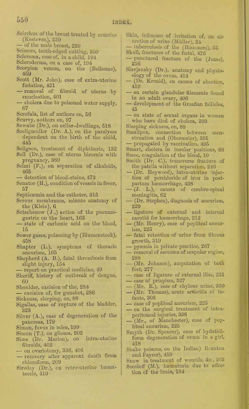 indM, u5(J Scirrhus of the breast treated by caustics (Kesteveu), 239 — of the male breast, 239 Scissors, tooth-edged cutting, 300 Sclerema, case of, in a child, 194 Scleroderma, ou a case of, 194 Scorpion venom, on the (Bellesme), 459 Scott (Mr. John), case of extra-uterine foetation, 421 — removal of fibroid of uterus by enucleation, 401 — cholera due to poisoned water supply, 67 Scrofula, list of authors on, 56 Scurvy, authors on, 97 Scwabe (Dr.), on cellar-dwellings, 518 Seeligmuller (Dr. A.), on the paralyses dependent ou the birth of the child, 445 Seligson, treatment of diphtheria, 132 Sell (Dr.), case of uterus bicornis with pregnancy, 389 Selmi (F.), on separation of alkaloids, 465 — detection of blood-stains, 473 Senator (H.), condition of vessels in fever, 57 Septicaemia and the catheter, 315 Serous membranes, minute anatomy of the (Klein), 6 Setschenow (J.,) action of the pneumo- gastric on the heart, 162 — state of carbonic acid on the blood, 15 Sewer gases, poisoning by (Blumenstock), 458 Shapter (L.), symptoms of thoracic aneurism, 165 Shepherd (A. B.), fatal thrombosis from slight injury, 154 — report on practical medicine, 49 Sheri If, history of outbreak of dengue, 60 Shoulder, excision of the, 284 — excision of, for gunshot, 286 Sickness, sleeping, on, 88 Sigallas, case of rupture of the bladder, 323 Silver (A.), case of degeneration of the pancreas, 179 Simon, favus in mice, 199 Simon (T.), on glioma, 202 Sims (Dr. Marion), on intra-uterine fibroids, 402 — on ovariotomy, 336, 406 — recovery alter apparent death from chloroform, 209 Siredey (Dr.), ou retro-uterine liccma- tocele, 410 Skin, influence of irritation of, on se- cretion of urine (Muller), 24 — tuberculosis of the (Bizzozero), 55 Skull, fractures of the foetal, 476 — punctured fracture of the (Jones), 256 Slavjansky (Dr.), anatomy and physio- ology of the ovum, 413 — (Dr. Kronid), on causes of abortion, 419 — on certain glandular filaments found in an adult ovary, 406 — development of the Graafian follicles, 45 — on state of sexual organs in women who have died of cholera, 393 Sleeping sickness, on, 88 Smallpox, connection between men- struation and (Obermeier), 391 — propagated by vaccination, 495 Smart, cholera in insular positions, 68 Smee, coagulation of the blood, 10 Smith (Dr. C.), transverse fracture of the patella without separation, 246 — (Dr. Heywood), intra-uterine injec- tion of perchloride of iron in post- partum hsemorrhage, 438 — (J. L.), causes of cerebro-spiual meningitis, 62 — (Dr. Stephen), diagnosis of aneurism, 229 — ligature of external and internal carotid for hsemorrhage, 212 — (Mr. Henry), case of popliteal aneur- ism, 225 — fatal retention of urine from fibrous growth, 319 — pyaemia in private practice, 267 — removal of sarcoma of scapular region, 288 — (Mr. Johnson), amputation of both feet, 277 — case of ligature of external iliac, 221 — case of priapism, 327 — (Mr. K.), case of chylous urine, 330 — (Mr. Thomas), acute arthritis of in- fants, 303 .— case of popliteal aneurism, 225 — on the surgical treatment of iutra- peritoneal inj uries, 338 .— (Mr., of Manchester), case of pop- liteal aneurism, 225 Smyth (Dr. Spencer), case of hydatidi- form degeneration of ovum in a girl, 418 Snake poisons, on the Indian) Biuuton and Fayrer), 459 Snow in treatment of wounds, &c., 263 Socolotf (M.), hsematuria due to a flec- tion of the brain, 184