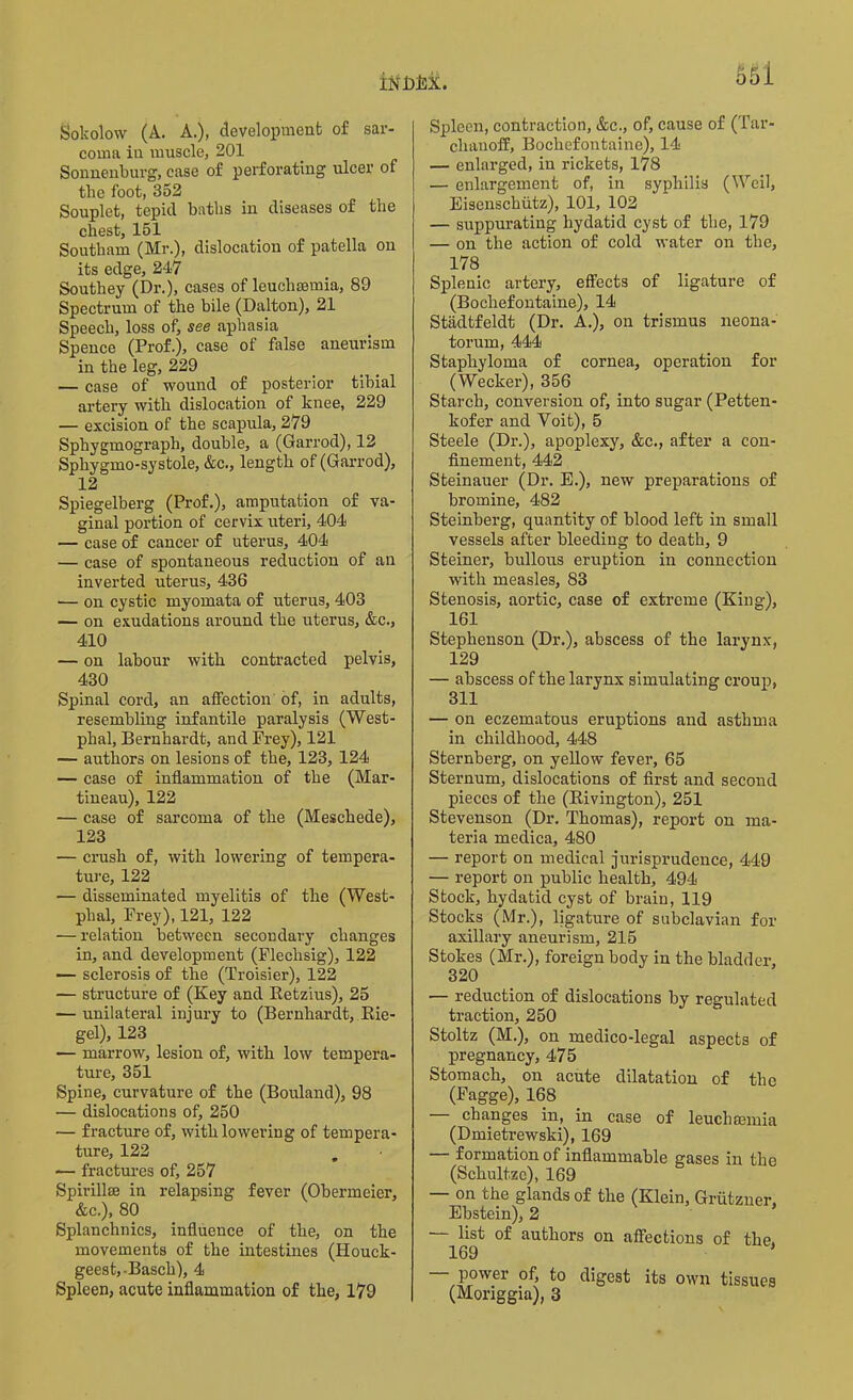 Sokolow (A. A.), development of sar- coma in muscle, 201 Sonnenburg, ease of perforating ulcer of the foot, 352 Souplet, tepid baths in diseases of the chest, 151 Southam (Mr.), dislocation of patella on its edge, 247 Southey (Dr.), cases of leuchremia, 89 Spectrum of the bile (Dalton), 21 Speech, loss of, see aphasia Spence (Prof.), case of false aneurism in the leg, 229 — case of wound of posterior tibial artery with dislocation of knee, 229 — excision of the scapula, 279 Sphygmograph, double, a (Garrod), 12 Sphygmo-systole, &c., length of (Garrod), 12 Spiegelberg (Prof.), amputation of va- ginal portion of cervix uteri, 404 — case of cancer of uterus, 404 — case of spontaneous reduction of an inverted uterus, 436 — on cystic myomata of uterus, 403 — on exudations around the uterus, &c., 410 — on labour with contracted pelvis, 430 Spinal cord, an affection of, in adults, resembling infantile paralysis (West- phal, Bernhardt, and Frey), 121 — authors on lesions of the, 123, 124 — case of inflammation of the (Mar- tineau), 122 — case of sarcoma of the (Meschede), 123 — crush of, with lowering of tempera- ture, 122 — disseminated myelitis of the (West- phal, Frey), 121, 122 — relation between secondary changes in, and development (Fleclasig), 122 — sclerosis of the (Troisier), 122 — structure of (Key and Ketzius), 25 — unilateral injury to (Bernhardt, Rie- gel), 123 — marrow, lesion of, with low tempera- ture, 351 Spine, curvature of the (Bouland), 98 — dislocations of, 250 — fracture of, with lowering of tempera- ture, 122 — fractures of, 257 Spirillse in relapsing fever (Obermeier, &c.), 80 Splanchnics, influence of the, on the movements of the intestines (Houck- geest,-Basch), 4 Spleen, acute inflammation of the, 179 Spleen, contraction, &c., of, cause of (Tar- clianoff, Bochefontaine), 14 — enlarged, in rickets, 178 — enlargement of, in syphilis (Weil, Eisenschutz), 101, 102 — suppurating hydatid cyst of the, 179 — on the action of cold water on the, 178 Splenic artery, effects of ligature of (Bochefontaine), 14 Stadtfeldt (Dr. A.), on trismus neona- torum, 444 Staphyloma of cornea, operation for (Wecker), 356 Starch, conversion of, into sugar (Petten- kofer and Voit), 5 Steele (Dr.), apoplexy, &c., after a con- finement, 442 Steinauer (Dr. E.), new preparations of bromine, 482 Steinberg, quantity of blood left in small vessels after bleeding to death, 9 Steiner, bullous eruption in connection with measles, 83 Stenosis, aortic, case of extreme (King), 161 Stephenson (Dr.), abscess of the larynx, 129 — abscess of the larynx simulating croup, 311 — on eczematous eruptions and asthma in childhood, 448 Sternberg, on yellow fever, 65 Sternum, dislocations of first and second pieces of the (Rivington), 251 Stevenson (Dr. Thomas), report on ma- teria medica, 480 — report on medical jurisprudence, 449 — report on public health, 494 Stock, hydatid cyst of brain, 119 Stocks (Mr.), ligature of subclavian for axillary aneurism, 215 Stokes (Mr.), foreign body in the bladder, 320 — reduction of dislocations by regulated traction, 250 Stoltz (M.), on medico-legal aspects of pregnancy, 475 Stomach, on acute dilatation of the (Fagge), 168 — changes in, in case of leuchmmia (Dmietrewski), 169 formation of inflammable gases in the (Sckultzc), 169 — on the glands of the (Klein, Grutzuer, Ebstein), 2 — list of authors on affections of the. 169 * power of, to digest its own tissues (Moriggia), 3