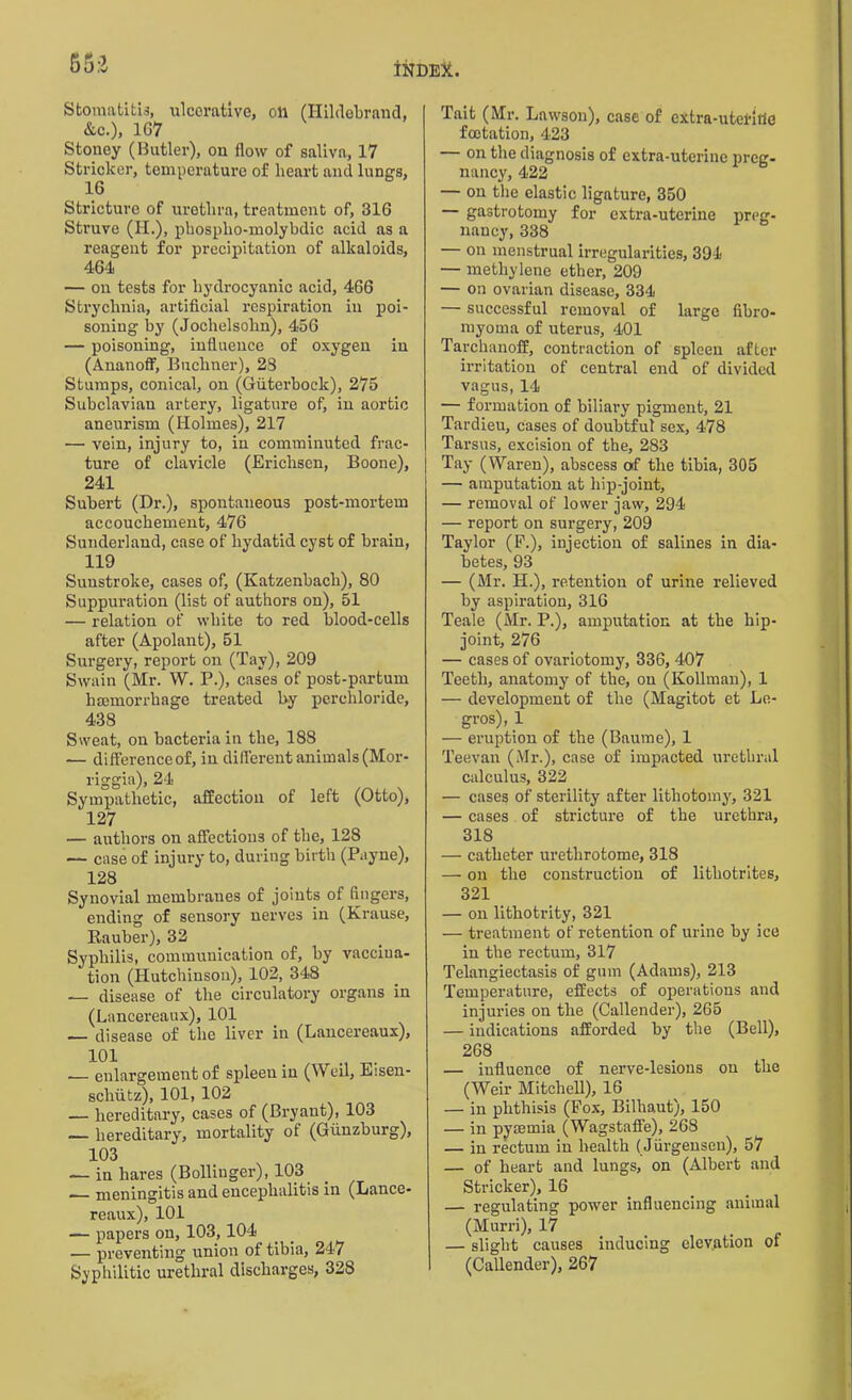 553 Stomatitis, ulcerative, oil (Hildebrand, &c.), 167 Stoney (Butler), on flow of saliva, 17 Strieker, temperature of heart and lungs, 16 Stricture of urethra, treatment of, 316 Struve (H.), phosplio-molybdic acid as a reagent for precipitation of alkaloids, 464 — ou tests for hydrocyanic acid, 466 Strychnia, artificial respiration in poi- soning by (Jochelsohn), 456 — poisoning, influence of oxygen in (Ananoff, Buchner), 23 Stumps, conical, on (Guterbock), 275 Subclavian artery, ligature of, in aortic aneurism (Holmes), 217 — vein, injury to, in comminuted frac- ture of clavicle (Erichsen, Boone), 241 Subert (Dr.), spontaneous post-mortem accouchement, 476 Sunderland, case of hydatid cyst of brain, 119 Sunstroke, cases of, (Katzenbach), 80 Suppuration (list of authors on), 51 — relation of white to red blood-cells after (Apolant), 51 Surgery, report on (Tav), 209 Swain (Mr. W. P.), cases of post-partum haemorrhage treated by perehloride, 438 Sweat, on bacteria in the, 188 .— difference of, in different animals (Mor- riggia), 24 Sympathetic, affection of left (Otto), 127 — authors on affections of the, 128 — case of injury to, during birth (Payne), 1.28 Synovial membranes of joints of fingers, ending of sensory nerves in (Krause, Kauber), 32 Syphilis, communication of, by vaccina- tion (Hutchinson), 102, 348 — disease of the circulatory organs in (Lancereaux), 101 —— disease of the liver in (Lancereaux), 101 , -1 T— . — enlargement of spleen in (Weil, Eisen- schutz), 101, 102 — hereditary, cases of (Bryant), 103 — hereditary, mortality of (Gunzburg), 103 — in hares (Bollinger), 103 — meningitis and encephalitis in (Lance- reaux), 101 — papers on, 103,104 — preventing union of tibia, 247 Syphilitic urethral discharges, 328 Tait (Mr. Lawson), case of extra-utefitie foctation, 423 — on the diagnosis of extra-uterine preg- nancy, 422 — on the elastic ligature, 350 — gastrotomy for extra-uterine preg- nancy, 338 — on menstrual irregularities, 394 — methylene ether, 209 — on ovarian disease, 334 — successful removal of large fibro- rnyorna of uterus, 401 Tarchanoff, contraction of spleen after irritation of central end of divided vagus, 14 — formation of biliary pigment, 21 Tardieu, cases of doubtful sex, 478 Tarsus, excision of the, 283 Tay (Waren), abscess of the tibia, 305 — amputation at hip-joint, — removal of lower jaw, 294 — report on surgery, 209 Taylor (F.), injection of salines in dia- betes, 93 — (Mr. H.), retention of urine relieved by aspiration, 316 Teale (Mr. P.), amputation at the hip- joint, 276 — cases of ovariotomy, 336, 407 Teeth, anatomy of the, ou (Kollman), 1 — development of the (Magitot et Le- gros), 1 — eruption of the (Baume), 1 Teevan (Mr.), case of impacted urethral calculus, 322 — cases of sterility after lithotomy', 321 — cases of stricture of the urethra, 318 — catheter urethrotome, 318 — on the construction of lithotrites, 321 — on lithotrity, 321 — treatment of retention of urine by ice in the rectum, 317 Telangiectasis of gum (Adams), 213 Temperature, effects of operations and injuries on the (Callender), 265 — indications afforded by the (Bell), 268 — influence of nerve-lesions on the (Weir Mitchell), 16 — in phthisis (Fox, Bilhaut), 150 — in pyaemia (Wagstaffe), 268 — in rectum in health (Jurgensen), 57 — of heart and lungs, on (Albert and Strieker), 16 — regulating power influencing animal (Murri), 17 — slight causes inducing elevation of (Callender), 267