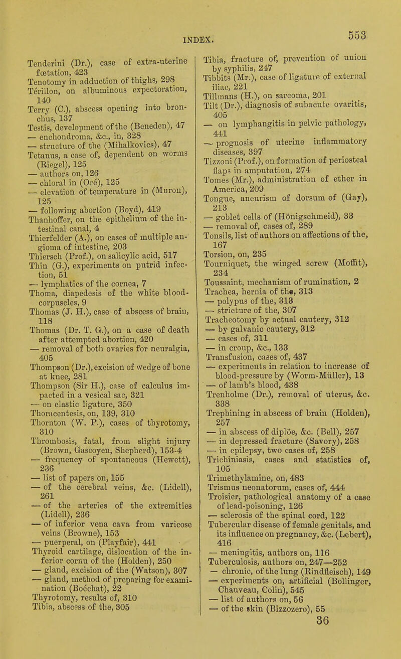Tendering (Dr.), case of extra-uterine fcetation, 423 Tenotomy in adduction of tliiglis, 298 Terillon, on albuminous expectoration, 140 Terry (C.), abscess opening into bron- chus, 137 Testis, development of the (Beneden), 47 — enchondroma, &c., in, 328 . — structure of the (Mibalkovics), 47 Tetanus, a case of, dependent on worms (Riegel), 125 — authors on, 126 — chloral in (Ore), 125 — elevation of temperature in (Moron), 125 — following abortion (Boyd), 419 Thanhoffer, on the epithelium of the in- testinal canal, 4 Thierfelder (A.), on cases of multiple an- gioma of intestine, 203 Thiersch (Prof.), on salicylic acid, 517 Thin (G.), experiments on putrid infec- tion, 51 — lymphatics of the cornea, 7 Tkoma, diapedesis of the white blood- corpuscles, 9 Thomas (J. H.), case of abscess of brain, 118 Thomas (Dr. T. G.), on a case of death after attempted abortion, 420 — removal of both ovaries for neuralgia, 405 Thompson (Dr.), excision of wedge of bone at knee, 281 Thompson (Sir H.), case of calculus im- pacted in a vesical sac, 321 — ou elastic ligature, 350 Thoracentesis, on, 139, 310 Thornton (W. P.), cases of tliyrotomy, 310 Thrombosis, fatal, from slight injury (Brown, Gascoyen, Shepherd), 153-4 — frequency of spontaneous (Hewett), 236 — list of papers on, 155 — of the cerebral veins, &c. (Lidell), 261 — of the arteries of the extremities (Lidell), 236 — of inferior vena cava from varicose veins (Browne), 153 — puerperal, on (Playfair), 441 Thyroid cartilage, dislocation of the in- ferior cornu of the (Holden), 250 — gland, excision of the (Watson), 307 — gland, method of preparing for exami- nation (Boechat), 22 Thyrotomy, results of, 310 Tibia, abscess of the, 305 Tibia, fracture of, prevention of union by syphilis, 247 Tibbits (Mr.), case of ligature of external iliac, 221 Tillmans (II.), on sarcoma, 201 Tilt (Dr.), diagnosis of subacute ovaritis, 405 — on lymphangitis in pelvic pathology, 441. —-• prognosis of uterine inflammatory diseases, 397 Tizzoni (Prof.), on formation of periosteal flaps in amputation, 274 Tomes (Mr.), administration of ether in America, 209 Tongue, aneurism of dorsum of (Gay), 213 — goblet cells of (Honigschmeid), 33 — removal of, cases of, 289 Tonsils, list of authors on affections of the, 167 Torsion, on, 235 Tourniquet, the winged screw (Moffit), 234 Toussaint, mechanism of rumination, 2 Trachea, hernia of the, 313 — polypus of the, 313 — stricture of the, 307 Tracheotomy by actual cautery, 312 — by galvanic cautery, 312 — cases of, 311 — in croup, &c., 133 Transfusion, cases of, 437 — experiments in relation to increase of blood-pressure by (Worm-Muller), 13 — of lamb’s blood, 438 Trenholme (Dr.), removal of uterus, &c. 338 Trephining in abscess of brain (Holden), 257 — in abscess of diploe, &c. (Bell), 257 — in depressed fracture (Savory), 258 — in epilepsy, two cases of, 258 Trichiniasis, cases and statistics of, 105 Trimethylnmine, on, 483 Trismus neonatorum, cases of, 444 Troisier, pathological anatomy of a case of lead-poisoning, 126 — sclerosis of the spinal cord, 122 Tubercular disease of female genitals, and its influence on pregnancy, &c. (Lebert), 416 — meniugitis, authors on, 116 Tuberculosis, authors on, 247—252 — chronic, of the lung (Rindfleisch), 149 — experiments on, artificial (Bollinger, Chauveau, Colin), 545 — list of authors on, 56 — of the skin (Bizzozero), 55 36