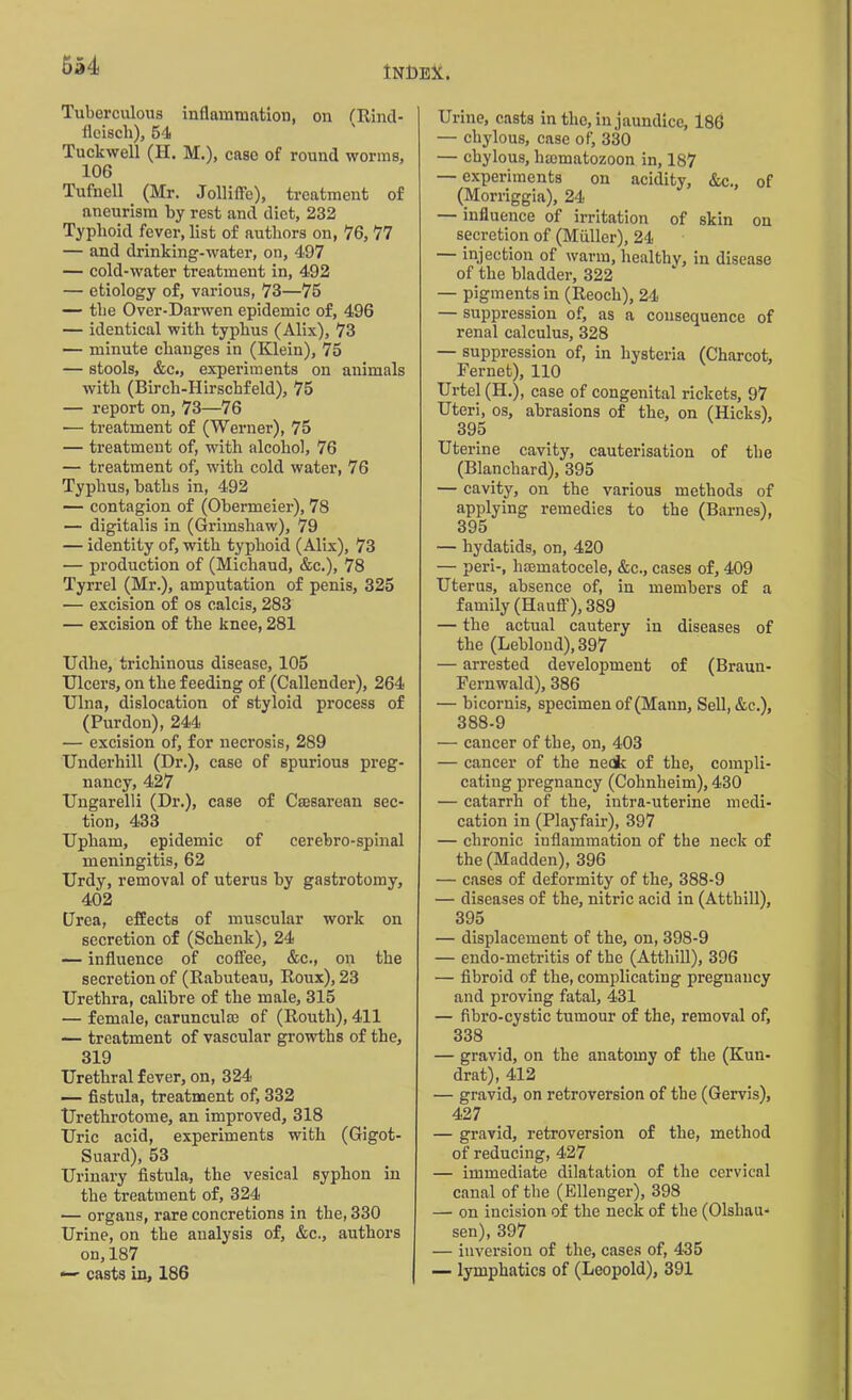 6a4 Tuberculous inflammation, on (Rind- flciscli), 54 Tuckwell (H. M.), case of round worms, 106 Tnfncll (Mr. Jolliffe), treatment of aneurism by rest and diet, 232 Typhoid fever, list of authors on, 76, 77 — and drinking-water, on, 497 — cold-water treatment in, 492 — etiology of, various, 73—75 — the Over-Darwen epidemic of, 496 — identical with typhus (Alix), 73 — minute changes in (Klein), 75 — stools, &c., experiments on animals with (Birch-Ilirschfeld), 75 — report on, 73—76 — treatment of (Werner), 75 — treatment of, with alcohol, 76 — treatment of, with cold water, 76 Typhus, baths in, 492 — contagion of (Obermeier), 78 — digitalis in (Grimshaw), 79 — identity of, with typhoid (Alix), 73 — production of (Michaud, &c.), 78 Tyrrel (Mr.), amputation of penis, 325 — excision of os calcis, 283 — excision of the knee, 281 Udhe, trichinous disease, 105 Ulcers, on the feeding of (Callender), 264 Ulna, dislocation of styloid process of (Purdon), 244 — excision of, for necrosis, 289 Underhill (Dr.), case of spurious preg- nancy, 427 Ungarelli (Dr.), case of Caesarean sec- tion, 433 Upham, epidemic of cerebro-spinal meningitis, 62 Urdy, removal of uterus by gastrotomy, 402 Urea, effects of muscular work on secretion of (Schenk), 24 — influence of coffee, &c., on the secretion of (Rabuteau, Roux), 23 Urethra, calibre of the male, 315 — female, carunculse of (Routh), 411 — treatment of vascular growths of the, 319 Urethral fever, on, 324 — fistula, treatment of, 332 Urethrotome, an improved, 318 Uric acid, experiments with (Gigot- Suard), 53 Urinary fistula, the vesical syphon in the treatment of, 324 — organs, rare concretions in the, 330 Urine, on the analysis of, &c., authors on,187 — casts in, 186 Urine, casts in the, in jaundice, 186 — chylous, case of, 330 — chylous, limmatozoon in, 187 — experiments on acidity, &c., of (Morriggia), 24 — influence of irritation of skin on secretion of (Muller), 24 injection of warm, healthy, in disease of the bladder, 322 — pigments in (Reoch), 24 — suppression of, as a consequence of renal calculus, 328 — suppression of, in hysteria (Charcot, Fernet), 110 Urtel(H.), case of congenital rickets, 97 Uteri, os, abrasions of the, on (Hicks), 395 Uterine cavity, cauterisation of the (Blanchard), 395 — cavity, on the various methods of applying remedies to the (Barnes), 395 — hydatids, on, 420 — peri-, hmmatocele, &c., cases of, 409 Uterus, absence of, in members of a family (Hauff), 389 — the actual cautery in diseases of the (Leblond), 397 — arrested development of (Brauu- Fernwald), 386 — bicornis, specimen of (Mann, Sell, &c.), 388-9 •— cancer of the, on, 403 — cancer of the neck of the, compli- cating pregnancy (Cohnheim), 430 — catarrh of the, intra-uterine medi- cation in (Playfair), 397 — chronic inflammation of the neck of the (Madden), 396 — cases of deformity of the, 388-9 — diseases of the, nitric acid in (Atthill), 395 — displacement of the, on, 398-9 — endo-metritis of the (Atthill), 396 — fibroid of the, complicating pregnancy and proving fatal, 431 — fibro-cystic tumour of the, removal of, 338 — gravid, on the anatomy of the (Kun- drat), 412 — gravid, on retroversion of the (Gervis), 427 — gravid, retroversion of the, method of reducing, 427 — immediate dilatation of the cervical canal of the (Ellenger), 398 — on incision of the neck of the (Olsliau- sen), 397 — inversion of the, cases of, 435 — lymphatics of (Leopold), 391