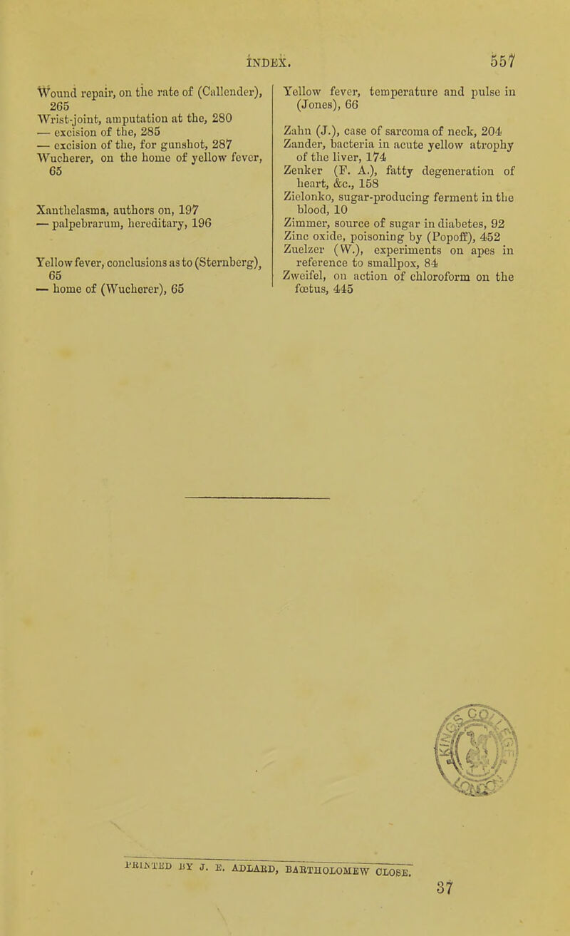 Wound repair, on the rate of (Callender), 265 Wrist-joint, amputation at the, 280 •— excision of the, 285 — excision of the, for gunshot, 287 Wucherer, on the home of yellow fever, 65 Xanthelasma, authors on, 197 — palpebrarum, hereditary, 196 Yellow fever, conclusions as to (Sternberg), 65 — home of (Wucherer), 65 Yellow fever, temperature and pulse in (Jones), 66 Zahn (J.), case of sarcoma of neck, 204 Zander, bacteria in acute yellow atrophy of the liver, 174 Zenker (F. A.), fatty degeneration of heart, &c., 158 Zielonko, sugar-producing ferment in the blood, 10 Zimmer, source of sugar in diabetes, 92 Zinc oxide, poisoning by (Popoff), 452 Zuelzer (VY.), experiments on apes in reference to smallpox, 84 Zweifel, on action of chloroform on the foetus, 445 1'iUM'IiD HY J. E. ADLAKD, BARTHOLOMEW CLOSE. 87