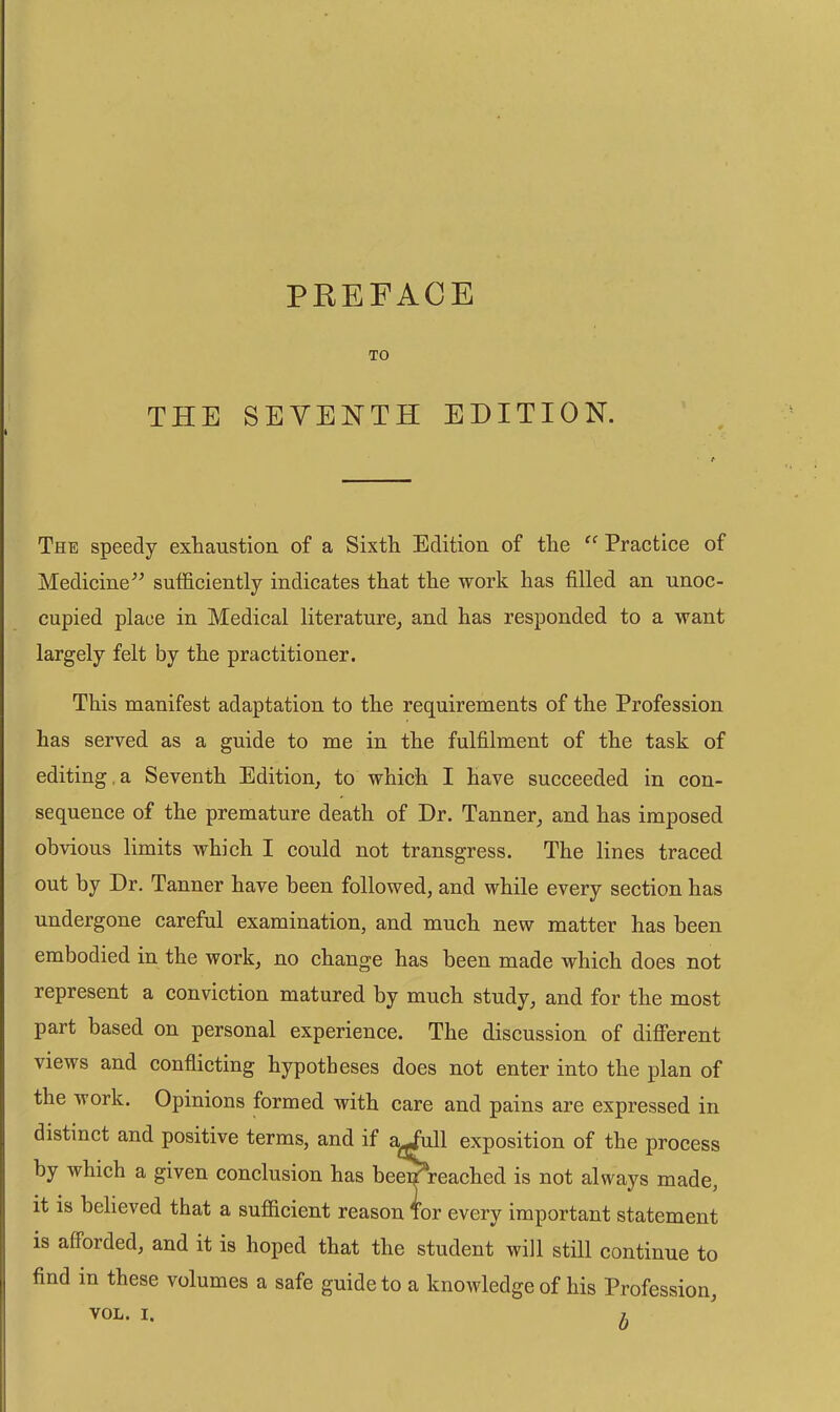 TO THE SEVENTH EDITION. The speedy exhaustion of a Sixth Edition of the ‘‘ Practice of Medicine^^ sufl&ciently indicates that the work has filled an unoc- cupied place in Medical literature^ and has responded to a want largely felt by the practitioner. This manifest adaptation to the requirements of the Profession has served as a guide to me in the fulfilment of the task of editing,a Seventh Edition^ to which I have succeeded in con- sequence of the premature death of Dr. Tanner_, and has imposed obvious limits which I could not transgress. The lines traced out by Dr. Tanner have been followed, and while every section has undergone careful examination, and much new matter has been embodied in the work, no change has been made which does not represent a conviction matured by much study, and for the most part based on personal experience. The discussion of different views and conflicting hypotheses does not enter into the plan of the work. Opinions formed with care and pains are expressed in distinct and positive terms, and if a^ull exposition of the process by which a given conclusion has bee^reached is not always made, it is believed that a sufficient reason Tor every important statement is afforded, and it is hoped that the student will still continue to find in these volumes a safe guide to a knowledge of his Profession,