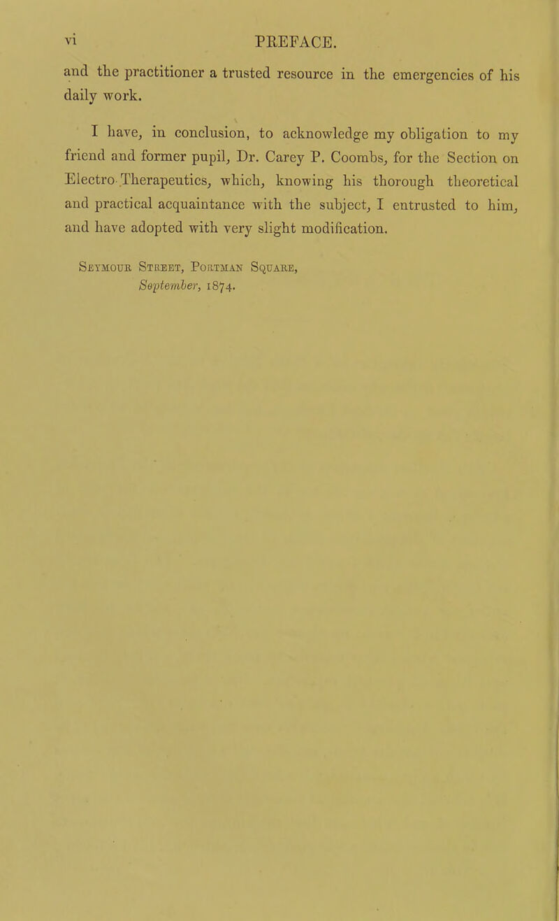 and the practitioner a trusted resource in the emergencies of his daily work. I have, in conclusion, to acknowledge my obligation to my friend and former pupil, Dr. Carey P. Coombs, for the Section on Electro Therapeutics, which, knowing his thorough theoretical and practical acquaintance with the subject, I entrusted to him, and have adopted with very slight modification. Seymouk Street, Portman Square, September, 1874.